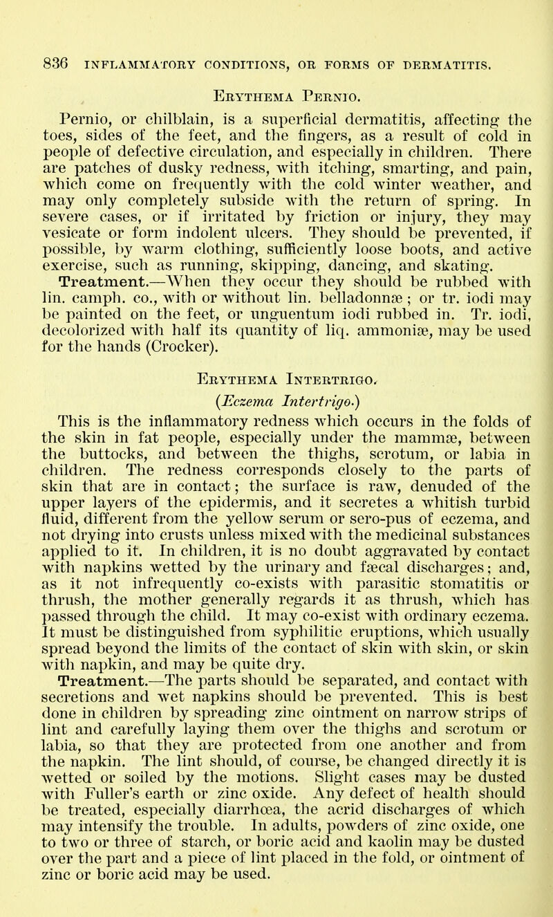 Erythema Pernio. Pernio, or chilblain, is a superficial dermatitis, affecting the toes, sides of the feet, and the fingers, as a result of cold in people of defective circulation, and especially in children. There are patches of dusky redness, with itching, smarting, and pain, which come on frequently with the cold winter weather, and may only completely subside with the return of spring. In severe cases, or if irritated by friction or injury, they may vesicate or form indolent ulcers. They should be prevented, if possible, by warm clothing, sufficiently loose boots, and active exercise, such as running, skipping, dancing, and skating. Treatment.—When they occur they should be rubbed with lin. camph. co., with or without lin. belladonna?; or tr. iodi may be painted on the feet, or unguentum iodi rubbed in. Tr. iodi, decolorized with half its quantity of liq. ammonia?, may be used for the hands (Crocker). Erythema Intertrigo. {Eczema Intertrigo.) This is the inflammatory redness which occurs in the folds of the skin in fat people, especially under the mammae, between the buttocks, and between the thighs, scrotum, or labia in children. The redness corresponds closely to the parts of skin that are in contact; the surface is raw, denuded of the upper layers of the epidermis, and it secretes a whitish turbid fluid, different from the yellow serum or sero-pus of eczema, and not drying into crusts unless mixed with the medicinal substances applied to it. In children, it is no doubt aggravated by contact with napkins wetted by the urinary and fsecal discharges; and, as it not infrequently co-exists with parasitic stomatitis or thrush, the mother generally regards it as thrush, which has passed through the child. It may co-exist with ordinary eczema. It must be distinguished from syphilitic eruptions, which usually spread beyond the limits of the contact of skin with skin, or skin with napkin, and may be quite dry. Treatment.—The x)arts should be separated, and contact with secretions and wet napkins should be prevented. This is best done in children by spreading zinc ointment on narrow strips of lint and carefully laying them over the thighs and scrotum or labia, so that they are protected from one another and from the napkin. The lint should, of course, be changed directly it is wetted or soiled by the motions. Slight cases may be dusted with Fuller's earth or zinc oxide. Any defect of health should be treated, especially diarrhoea, the acrid discharges of which may intensify the trouble. In adults, powders of zinc oxide, one to two or three of starch, or boric acid and kaolin may be dusted over the part and a piece of lint placed in the fold, or ointment of zinc or boric acid may be used.
