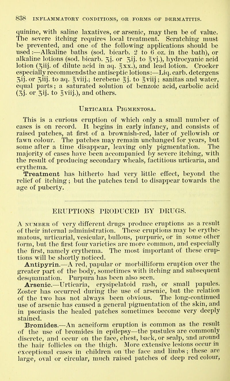 quinine, with saline laxatives, or arsenic, may then be of value. The severe itching requires local treatment. Scratching must be prevented, and one of the following applications should be used:—Alkaline baths (sod. bicarb. 2 to 6 oz. in the bath), or alkaline lotions (sod. bicarb. 5]'. or 5ij. to Ivj.), hydrocyanic acid lotion (.^iij. of dilute acid in aq. ^xx.), and lead lotion. Crocker especially recommendsthe antiseptic lotions:—Liq. carb. detergens 3ij. or 3iij. to aq. ^viij.; terebene §j. to §viij; sanitas and water, equal parts; a saturated solution of benzoic acid, carbolic acid (53- or 3ij. to 5viij.), and others. Urticaria Pigmentosa. This is a curious eruption of which only a small number of cases is on record. It begins in early infancy, and consists of raised patches, at first of a brownish-red, later of yellowish or fawn colour. The patches may remain unchanged for years, but some after a time disappear, leaving only pigmentation. The majority of cases have been accompanied by severe itching, with the result of producing secondary wheals, factitious urticaria, and erythema. Treatment has hitherto had very little effect, beyond the relief of itching; but the patches tend to disappear towards the age of puberty. EEUPTIONS PRODUCED BY DKUGS. A NUMBER of very different drugs produce eruptions as a result of their internal administration. These eruptions may be erythe- matous, urticarial, vesicular, bullous, purpuric, or in some other form, but the first four varieties are more common, and especially the first, namely erythema. The most important of these erup- tions will be shortly noticed. Antipyrin.—A red, papular or morbilliform eruption over the greater part of the body, sometimes with itching and subsequent desquamation. Purpura has been also s€en. Arsenic—Urticaria, erysipelatoid rash, or small papules. Zoster has occurred during the use of arsenic, but the relation of the two has not always been obvious. The long-continued use of arsenic has caused a general pigmentation of the skin, and in psoriasis the healed patches sometimes become very deeply stained. Bromides.—An acneiform eruption is common as the result of the use of bromides in epilepsy—the pustules are commonly discrete, and occur on the face, chest, back, or scalp, and around the hair follicles on the thigh. More extensive lesions occur in exceptional cases in children on the face and limbs; these are large, oval or circular, much raised patches of deep red colour.