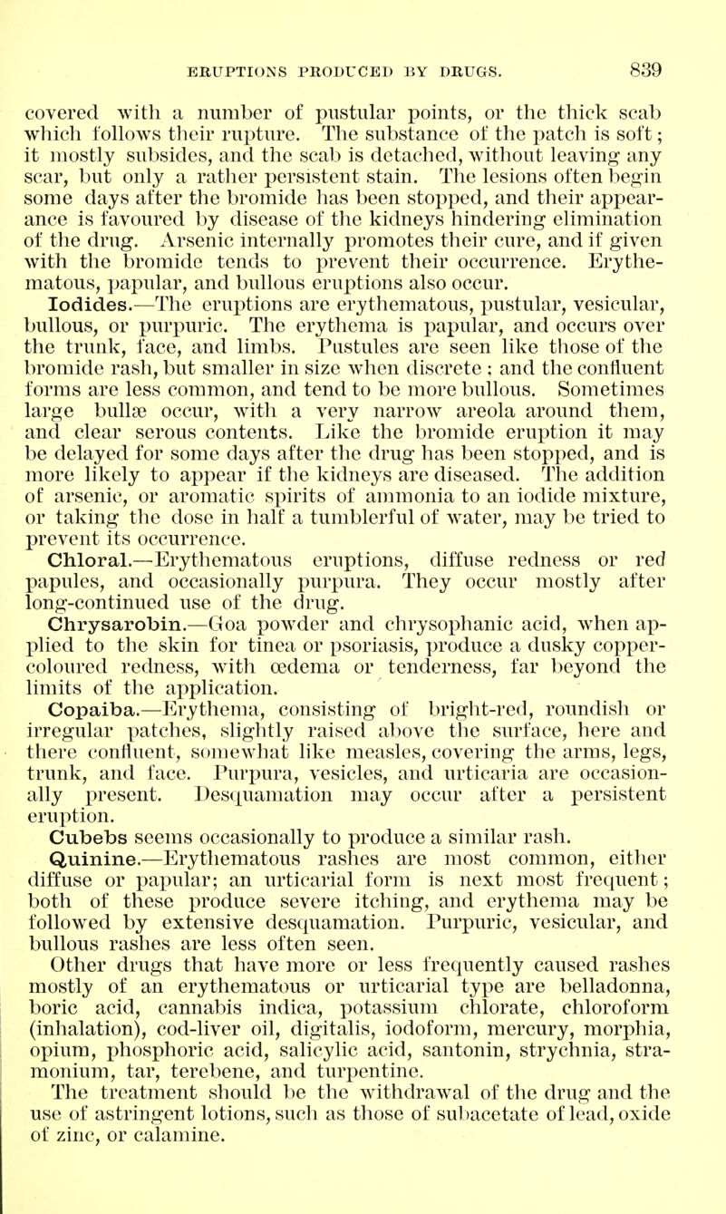 covered with a number of pustular points, or the thick scab which follows their rupture. The substance of the patch is soft; it mostly subsides, and the scab is detached, without leaving any scar, but only a rather persistent stain. The lesions often begin some days after the bromide has been stopped, and their appear- ance is favoured by disease of the kidneys hindering elimination of the drug. Arsenic internally promotes their cure, and if given with the bromide tends to prevent their occurrence. Erythe- matous, papular, and bullous eruptions also occur. Iodides.—The eruptions are erythematous, i^ustular, vesicular, bullous, or purpuric. The erythema is papular, and occurs over the trunk, face, and limbs. Pustules are seen like those of the bromide rash, but smaller in size Avhen discrete ; and the confluent forms are less common, and tend to be more bullous. Sometimes large bulla? occur, with a very narrow areola around them, and clear serous contents. Like the bromide eruption it may be delayed for some days after the drug has been stopped, and is more likely to appear if the kidneys are diseased. The addition of arsenic, or aromatic spirits of ammonia to an iodide mixture, or taking the dose in half a tumblerful of water, may be tried to prevent its occurrence. Chloral.—Erythematous ernptions, diffuse redness or red papules, and occasionally purpura. They occur mostly after long-continued use of the drug. Chrysarobin.—Goa powder and chrysophanic acid, when ap- plied to the skin for tinea or psoriasis, produce a dusky copper- coloured redness, with oedema or tenderness, far beyond the limits of the application. Copaiba.—Erythema, consisting of bright-red, roundish or irregular patches, slightly raised above the surface, here and there confluent, somewhat like measles, covering the arms, legs, trunk, and face. Purpura, vesicles, and urticaria are occasion- ally present. Desquamation may occur after a persistent eruption. Cubebs seems occasionally to produce a similar rash. Quinine.—Erythematous rashes are most common, either diffuse or pa}3ular; an urticarial form is next most frequent; both of these produce severe itching, and erythema may be followed by extensive desquamation. Purpuric, vesicular, and bullous rashes are less often seen. Other drugs that have more or less frequently caused rashes mostly of an erythematous or urticarial type are belladonna, boric acid, cannabis indica, potassium chlorate, chloroform (inhalation), cod-liver oil, digitalis, iodoform, mercury, morphia, opium, phosphoric acid, salicylic acid, santonin, strychnia, stra- monium, tar, terebene, and turpentine. The treatment should be the withdraw^al of the drug and the use of astringent lotions, such as those of subacetate of lead, oxide of zinc, or calamine.