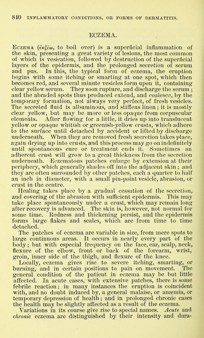 ECZEMA. Eczema (eV^eco, to boil over) is a superficial inflammation of the skin, presenting a great variety of lesions, the most common of which is vesication, followed by destruction of the superficial layers of the epidermis, and the prolonged secretion of serum and pus. In this, the typical form of eczema, the eruption begins with some itching or smarting at one spot, which then becomes red, and several minute vesicles form upon it, containing clear yellow serum. They soon rupture, and discharge the serum ; and the abraded spots thus produced extend, and coalesce, by the temporary formation, not always very perfect, of fresh vesicles. The secreted fluid is albuminous, and stiffens linen ; it is mostly clear yellow, but may be more or less opaque from corpuscular elements. After flowing for a little, it dries up into translucent yellow or opaque whitish or greenish-yellow crusts, which adhere to the surface until detached by accident or lifted by discharge underneath. When they are removed fresh secretion takes place, again drying up into crusts, and this process may go on indefinitely until spontaneous cure or treatment ends it. Sometimes an adherent crust will grow to a great thickness from the secretion underneath. Eczematous patches enlarge by extension at their periphery, which generally shades off into the adjacent skin ; and they are often surrounded by other patches, each a quarter to half an inch in diameter, with a small pin-point vesicle, abrasion, or crust in the centre. Healing takes place by a gradual cessation of the secretion, and covering of the abrasion with sufficient epidermis. This may take place spontaneously under a crust, which may remain long after recovery is advanced. The skin is, however, not normal for some time. Redness and thickening persist, and the epidermis forms large flakes and scales, which are from time to time detached. The patches of eczema are variable in size, from mere spots to large continuous areas. It occurs in nearly every part of the body; but with especial frequency on the face, ear, scalp, neck, flexure of the elbow, front or back of the forearm, wrist, groin, inner side of the thigh, and flexure of the knee. Locally, eczema gives rise to severe itching, smarting, or burning, and in certain positions to pain on movement. The general condition of the patient in eczema may be but little affected. In acute cases, with extensive patches, there is some febrile reaction; in many instances the eruption is coincident with, and no doubt induced by, a general malaise, or antemia, or temporary depression of health; and in prolonged chronic cases the health may be sliglitly affected as a result of the eczema. Variations in its course give rise to special names. Acute and chronic eczema are distinguished by their intensity and dura-