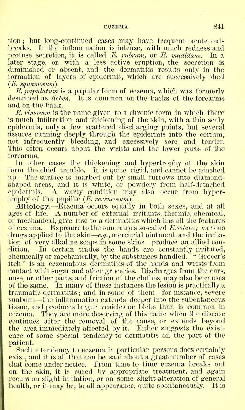 tion; but long-continued cases may have frequent acute out- breaks. If the inflammation is intense, with much redness and profuse secretion, it is called E. rubnmi, or E. madidans. In a later stage, or with a less active eruption, the secretion is diminished or absent, and the dermatitis results only in the formation of layers of epidermis, which are successively shed {E. squamosum). E. papulatum is a papular form of eczema, which was formerly described as lichen. It is common on the backs of the forearms and on the back. E. rimosum is the name given to a chronic form in which there is much infiltration and thickening of the skin, with a thin scaly epidermis, only a few scattered discharging points, but several fissures running deeply througli the epidermis into the corium, not infrequently bleeding, and excessively sore and tender. This often occurs about the wrists and the lower parts of the forearms. In other cases the thickening and hypertrophy of the skin form the chief trouble. It is quite rigid, and cannot be pinched up. The surface is marked out by small furrows into diamond- shaped areas, and it is white, or powdery from half-detached ei^idermis. A warty condition may also occur from hyper- trophy of the i^apilla) {E. verrucosum). JEtiology.—-Eczema occurs equally in both sexes, and at all ages of life. A number of external irritants, thermic, chemical, or mechanical, give rise to a dermatitis which has all the features of eczema. Exposure to the sun causes so-called E. solare; various drugs applied to the skin—e.g., mercurial ointment, and the irrita- tion of very alkaline soaps in some skins—produce an allied con- dition. In certain trades the hands are constantly irritated, chemically or mechanically, by the sul)stances handled.  Grocer's itch  is an eczematous dermatitis of the hands and wrists from contact with sugar and other groceries. Discharges from the ears, nose, or other parts, and friction of the clothes, may also be causes of the same. In many of these instances the lesion is practically a traumatic dermatitis; and in some of them—for instance, severe sunburn—the inflammation extends deeper into the subcutaneous tissue, and produces larger vesicles or blebs than is common in eczema. They are more deserving of this name when the disease continues after the removal of the cause, or extends beyond the area immediately affected by it. Either suggests the exist- ence of some special tendency to dermatitis on the part of the patient. Such a tendency to eczema in particular persons does certainly exist, and it is all that can be said about a great number of cases that come under notice. From time to time eczema breaks out on the skin, it is cured by appropriate treatment, and again recurs on slight irritation, or on some slight alteration of general health, or it may be, to all appearance, quite spontaneously. It is