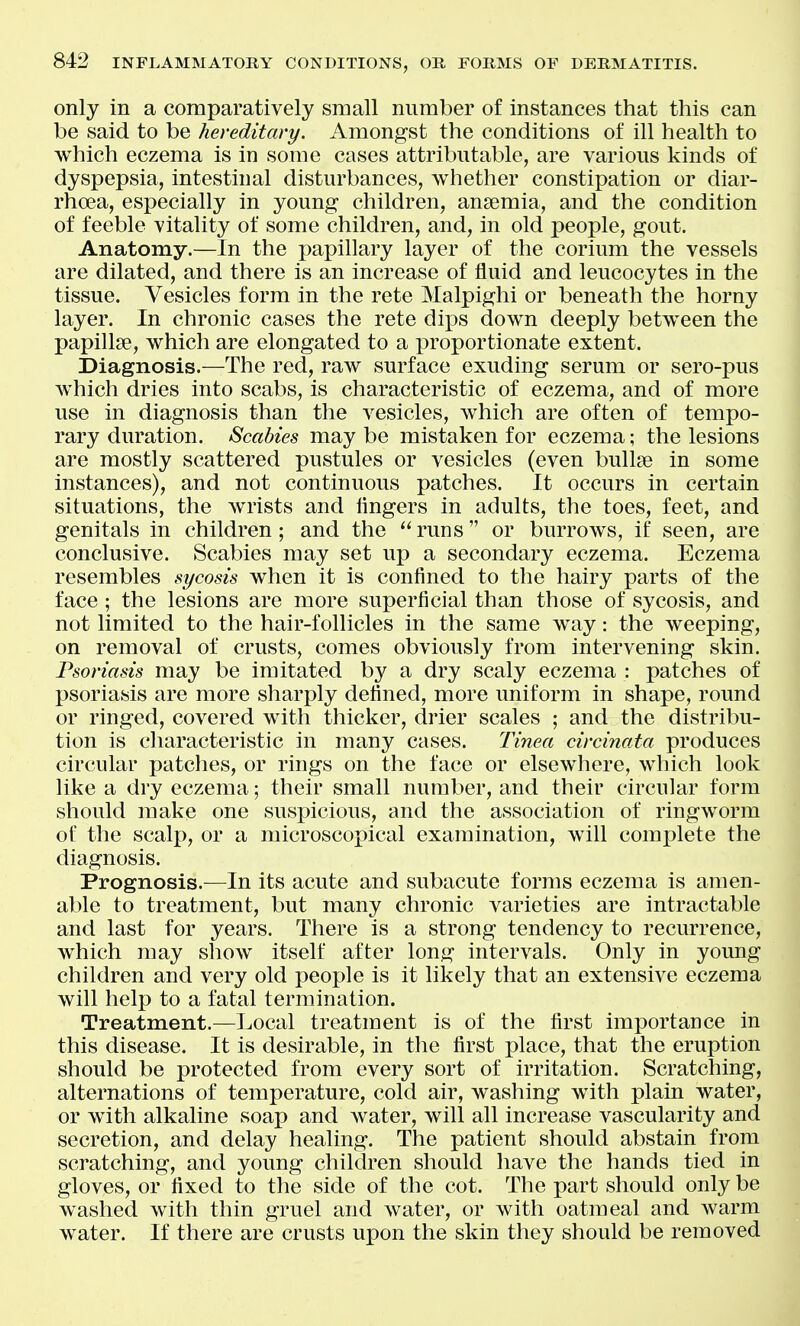 only in a comparatively small number of instances that this can be said to be hereditary. Amongst the conditions of ill health to which eczema is in some cases attributable, are various kinds of dyspepsia, intestinal disturbances, whether constipation or diar- rhoea, especially in young children, anaemia, and the condition of feeble vitality of some children, and, in old people, gout. Anatomy.—In the papillary layer of the corium the vessels are dilated, and there is an increase of fluid and leucocytes in the tissue. Vesicles form in the rete Malpighi or beneath the horny layer. In chronic cases the rete dips down deeply between the papillae, which are elongated to a proportionate extent. Diagnosis.—The red, raw surface exuding serum or sero-pus which dries into scabs, is characteristic of eczema, and of more use in diagnosis than the vesicles, which are often of tempo- rary duration. Scabies may be mistaken for eczema; the lesions are mostly scattered pustules or vesicles (even bullae in some instances), and not continuous patches. It occurs in certain situations, the wrists and iingers in adults, the toes, feet, and genitals in children; and the runs or burroAvs, if seen, are conclusive. Scabies may set up a secondary eczema. Eczema resembles sycosis when it is confined to the hairy parts of the face ; the lesions are more superficial than those of sycosis, and not limited to the hair-follicles in the same way: the weeping, on removal of crusts, comes obviously from intervening skin. Psoriasis may be imitated by a dry scaly eczema : patches of psoriasis are more sharply defined, more uniform in shape, round or ringed, covered with thicker, drier scales ; and the distribu- tion is characteristic in many cases. Tinea circinata produces circular patches, or rings on the face or elsewhere, which look like a dry eczema; their small number, and their circular form should make one suspicious, and the association of ringworm of the scalp, or a microscopical examination, will complete the diagnosis. Prognosis.—In its acute and subacute forms eczema is amen- able to treatment, but many chronic varieties are intractable and last for years. There is a strong tendency to recurrence, which may show itself after long intervals. Only in young children and very old people is it likely that an extensive eczema will help to a fatal termination. Treatment.—Local treatment is of the first importance in this disease. It is desirable, in the first place, that the eruption should be protected from every sort of irritation. Scratching, alternations of temperature, cold air, washing with plain water, or with alkaline soap and water, will all increase vascularity and secretion, and delay healing. The patient should abstain from scratching, and young children should have the hands tied in gloves, or fixed to the side of the cot. The part should only be washed with thin gruel and water, or with oatmeal and warm water. If there are crusts upon the skin they should be removed