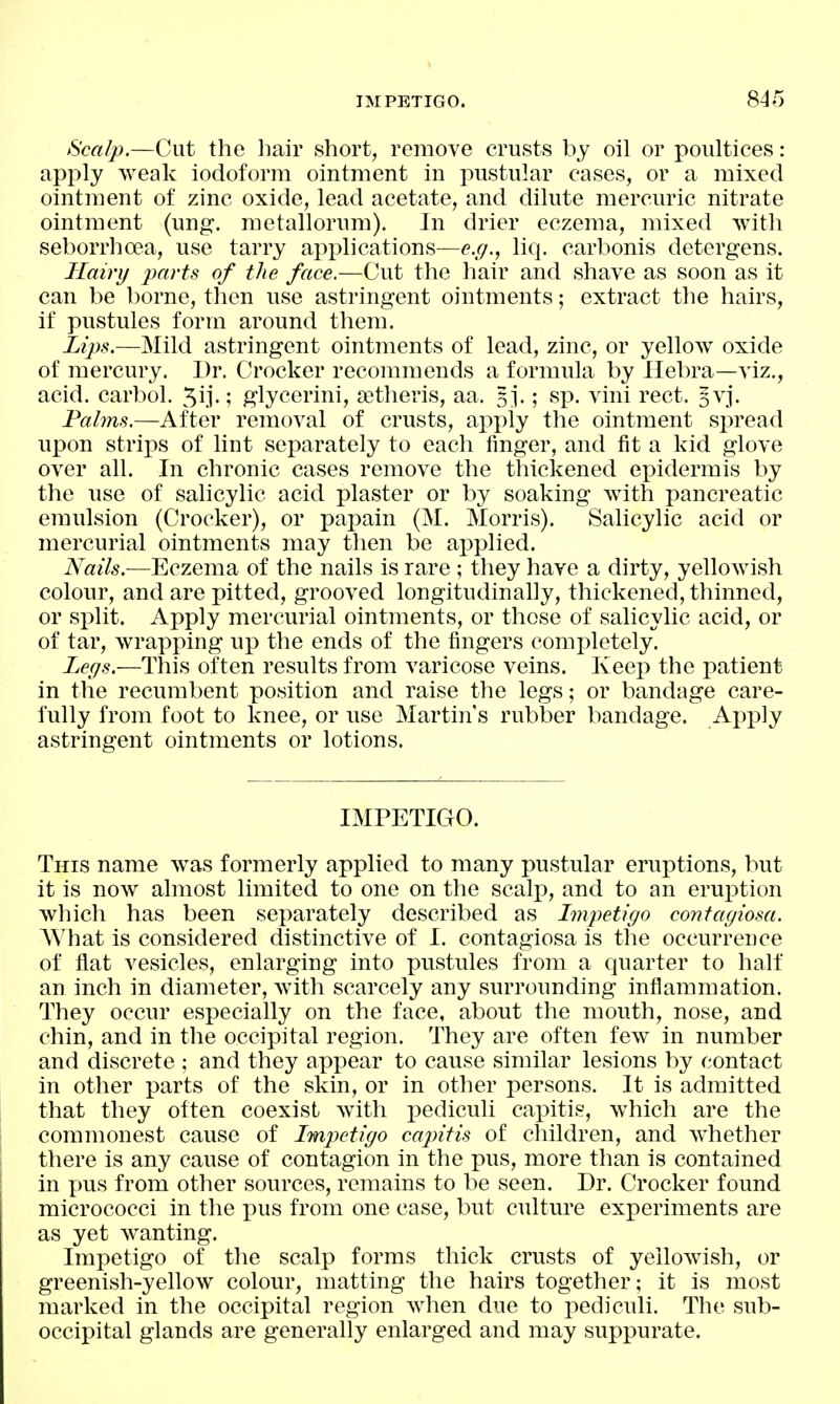 IMPETIGO. 84-5 Scalp.—Cut the liair short, remove crusts by oil or poultices: apj)ly weak iodoform ointment in pustular cases, or a mixed ointment of zinc oxide, lead acetate, and dilute mercuric nitrate ointment (ung. metallorum). In drier eczema, mixed with seborrhoea, use tarry applications—e.(/., liq. carbonis detergens. Hairy parts of the face.—Cut the hair and shave as soon as it can be borne, tlien use astringent ointments; extract the hairs, if pustules form around them. Lijys.—Mild astringent ointments of lead, zinc, or yellow oxide of mercury. Dr. Crocker recommends a formula by Ilebra—viz., acid, carbol. ; glycerini, setheris, aa. 5j.; sp. vini rect. 5V3. Fahm.—After removal of crusts, apply the ointment spread upon strips of lint separately to each finger, and fit a kid glove over all. In chronic cases remove the thickened epidermis by the use of salicylic acid plaster or by soaking with pancreatic emulsion (Crocker), or papain (M. Morris). Salicylic acid or mercurial ointments may then be applied. Nails.—Eczema of the nails is rare ; they have a dirty, yellowish colour, and are pitted, grooved longitudinally, thickened, thinned, or split. Apply mercurial ointments, or those of salicylic acid, or of tar, wrapping up the ends of the fingers completely. Legs.—This often results from varicose veins. Keep the patient in the recumbent position and raise the legs; or bandage care- fully from foot to knee, or use Martin's rubber bandage. Apply astringent ointments or lotions. IMPETIGO. This name was formerly applied to many pustular eruptions, but it is now almost limited to one on the scalp, and to an eruiDtion which has been separately described as Impetigo contagiosa. AMiat is considered distinctive of I. contagiosa is the occurrence of flat vesicles, enlarging into pustules from a quarter to half an inch in diameter, with scarcely any surrounding inflammation. They occur especially on the face, about the mouth, nose, and chin, and in the occipital region. They are often few in number and discrete ; and they appear to cause similar lesions by contact in other parts of the skin, or in other persons. It is admitted that they often coexist with i^ediculi capitis, which are the commonest cause of Impetigo capitis of children, and Avhether there is any cause of contagion in the pus, more than is contained in x>us from other sources, remains to be seen. Dr. Crocker found micrococci in the pus from one case, but culture experiments are as yet wanting. Impetigo of the scalp forms thick crusts of yellowish, or greenish-yellow colour, matting the hairs together; it is most marked in the occipital region when due to pediculi. The sub- occipital glands are generally enlarged and may suppurate.