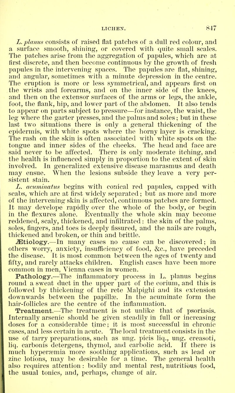 L. planus consists of raised flat patches of a dull red colour, and a surface smooth, shining, or covered with quite small scales. The x^atches arise from the aggregation of papules, which are at first discrete, and then become continuous by the growth of fresh papules in the intervening spaces. The papules are flat, shining, and angular, sometimes with a minute depression in the centre. The eruption is more or less symmetrical, and appears first on the wrists and forearms, and on the inner side of the knees, and then on the extensor surfaces of the arms or legs, the ankle, foot, the flank, hip, and lower part of the abdomen. It also tends to appear on parts subject to pressure—for instance, the waist, the leg where the garter presses, and the i^alms and soles; but in these last two situations there is only a general thickening of the epidermis, with white spots where the horny layer is cracking. The rash on the skin is often associated with white spots on the tongue and inner sides of the cheeks. The head and face are said never to be affected. There is only moderate itching, and the health is influenced simply in proportion to the extent of skin involved. In generalized extensive disease marasmus and death may ensue. When the lesions subside they leave a very per- sistent stain. L. acuminatus begins with conical red pax^ules, capped with scabs, w^hich are at first widely separated; but as more and more of the intervening skin is affected, continuous patches are formed. It may develope rapidly over the whole of the body, or begin in the flexures alone. Eventually the whole skin may become reddened, scaly, thickened, and infiltrated: the skin of the palms, soles, fingers, and toes is deeply fissured, and the nails are rough, thickened and broken, or thin and brittle. ^Etiology.—In many cases no cause can be discovered; in others worry, anxiety, insufficiency of food, &c., have preceded the disease. It is most common between the nges of tw^enty and fifty, and rarely attacks children. English cases have been more common in men, Vienna cases in women. Pathology.—The inflammatory process in L. planus begins round a sweat duct in the upper part of the corium, and this is followed by thickening of the rete Malpighi and its extension downwards between the papillpe. In the acuminate form the hair-follicles are the centre of the inflammation. Treatment.—The treatment is not unlike that of psoriasis. Internally arsenic should be given steadily in full or increasing doses for a considerable time; it is most successful in chronic cases, and less certain in acute. The local treatment consists in the use of tarry preparations, such as ung. i^icis liq., ung. creasoti, liq. carbonis detergens, thymol, and carbolic acid. If there is much hyperremia more soothing applications, such as lead or zinc lotions, may be desirable for a time. The general health also requires attention: bodily and mental rest, nutritious foo^i, the usual tonics, and, perhaps, change ot air.
