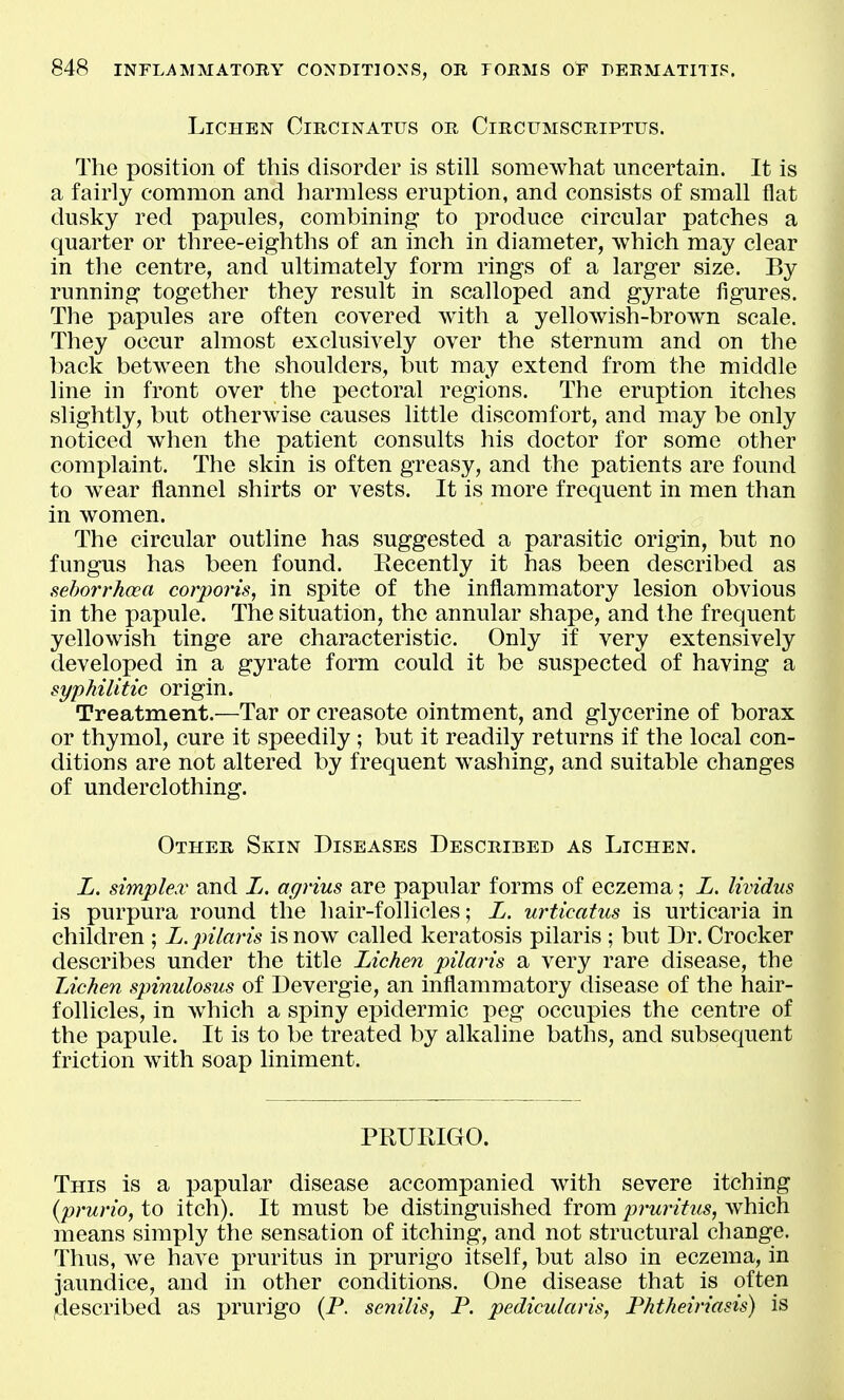 Lichen Circinatus or Circumscriptus. The position of this disorder is still somewhat uncertain. It is a fairly common and harmless eruption, and consists of small flat dusky red papules, combining to produce circular patches a quarter or three-eighths of an inch in diameter, which may clear in the centre, and ultimately form rings of a larger size. By running together they result in scalloped and gyrate figures. The papules are often covered with a yellowish-brown scale. They occur almost exclusively over the sternum and on the back between the shoulders, but may extend from the middle line in front over the pectoral regions. The eruption itches slightly, but otherwise causes little discomfort, and may be only noticed when the patient consults his doctor for some other complaint. The skin is often greasy, and the patients are found to wear tlannel shirts or vests. It is more frequent in men than in women. The circular outline has suggested a parasitic origin, but no fungus has been found. Recently it has been described as sehorrhoea corporis, in spite of the inflammatory lesion obvious in the papule. The situation, the annular shape, and the frequent yellowish tinge are characteristic. Only if very extensively developed in a gyrate form could it be susj^ected of having a syphilitic origin. Treatment.—Tar or creasote ointment, and glycerine of borax or thymol, cure it speedily ; but it readily returns if the local con- ditions are not altered by frequent washing, and suitable changes of underclothing. Other Skin Diseases Described as Lichen. L. simplex and L. agrius are papular forms of eczema; L. lividus is purpura round the hair-follicles; L. urticatus is urticaria in children ; L. jnlaris is now called keratosis pilaris ; but Dr. Crocker describes under the title Lichen pilaris a very rare disease, the Lichen spinulosus of Devergie, an inflammatory disease of the hair- follicles, in wiiich a spiny epidermic peg occupies the centre of the papule. It is to be treated by alkaline baths, and subsequent friction with soap liniment. PRURIGO. This is a papular disease accompanied with severe itching {prurio, to itch). It must be distinguished from pruritus, which means simply the sensation of itching, and not structural change. Thus, we have pruritus in prurigo itself, but also in eczema, in jaundice, and in other conditions. One disease that is often ^described as prurigo (P. senilis, P. pedicularis, Phtheiriasis) is