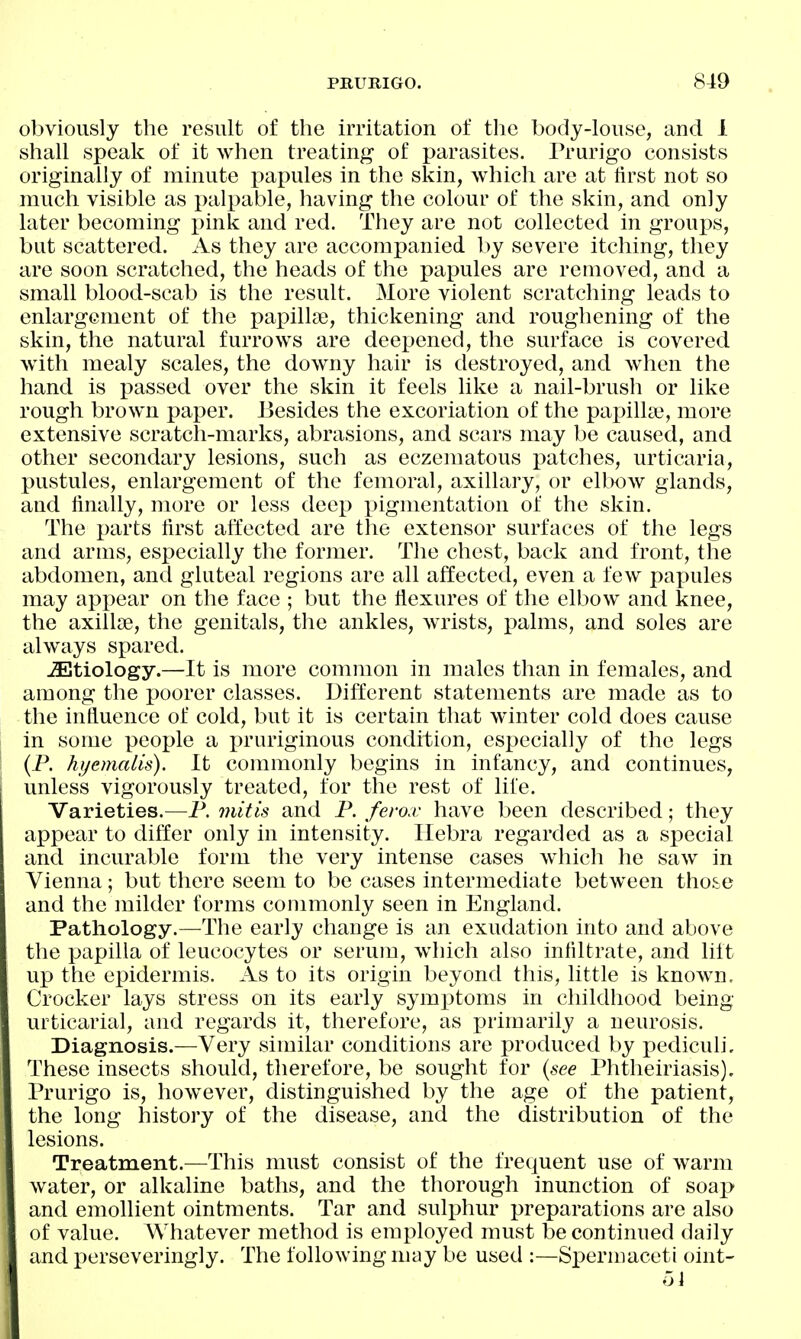 obviously the result of the irritation of the body-louse, and 1 shall speak of it when treating of parasites. Prurigo consists originally of minute papules in the skin, which are at first not so much visible as palpable, having the colour of the skin, and only later becoming i)ink and red. They are not collected in groups, but scattered. As they are accompanied by severe itching, they are soon scratched, the heads of the papules are removed, and a small blood-scab is the result. More violent scratching leads to enlargement of the papilkB, thickening and roughening of the skin, the natural furrows are deepened, the surface is covered with mealy scales, the downy hair is destroyed, and when the hand is passed over the skin it feels like a nail-brush or like rough brown paper. Besides the excoriation of the pai^illa?, more extensive scratch-marks, abrasions, and scars may be caused, and other secondary lesions, such as eczematous patches, urticaria, pustules, enlargement of the femoral, axillary, or elbow glands, and finally, more or less deep pigmentation of the skin. The x>cU'ts first affected are the extensor surfaces of the legs and arms, especially the former. The chest, back and front, the abdomen, and gluteal regions are all affected, even a few papules may appear on the face ; but the flexures of the elbow and knee, the axillte, the genitals, the ankles, wrists, i)alms, and soles are always spared. JEtiology.—It is more common in males than in females, and among the poorer classes. Different statements are made as to the influence of cold, but it is certain that winter cold does cause in some people a pruriginous condition, especially of the legs (P. hjjemalis). It commonly begins in infancy, and continues, unless vigorously treated, for the rest of life. Varieties.—P. mitis and P. ferox have been described; they appear to differ only in intensity. Ilebra regarded as a special and incurable form the very intense cases wiiich he saw in Vienna; but there seem to be cases intermediate between those and the milder forms commonly seen in England. Pathology.—The early change is an exudation into and above the papilla of leucocytes or serum, which also infiltrate, and lilt up the epidermis. As to its origin beyond this, little is known, Crocker lays stress on its early symptoms in childhood being urticarial, and regards it, therefore, as primarily a neurosis. Diagnosis.—Very similar conditions are produced by pediculi. These insects should, therefore, be sought for {see Phtheiriasis). Prurigo is, however, distinguished by the age of the patient, the long history of the disease, and the distribution of the lesions. Treatment.—This must consist of the frequent use of warm water, or alkaline baths, and the thorough inunction of soap and emollient ointments. Tar and sulphur preparations are also of value. Whatever method is employed must be continued daily and perseveringly. The following may be used :—Spermaceti oint- ol