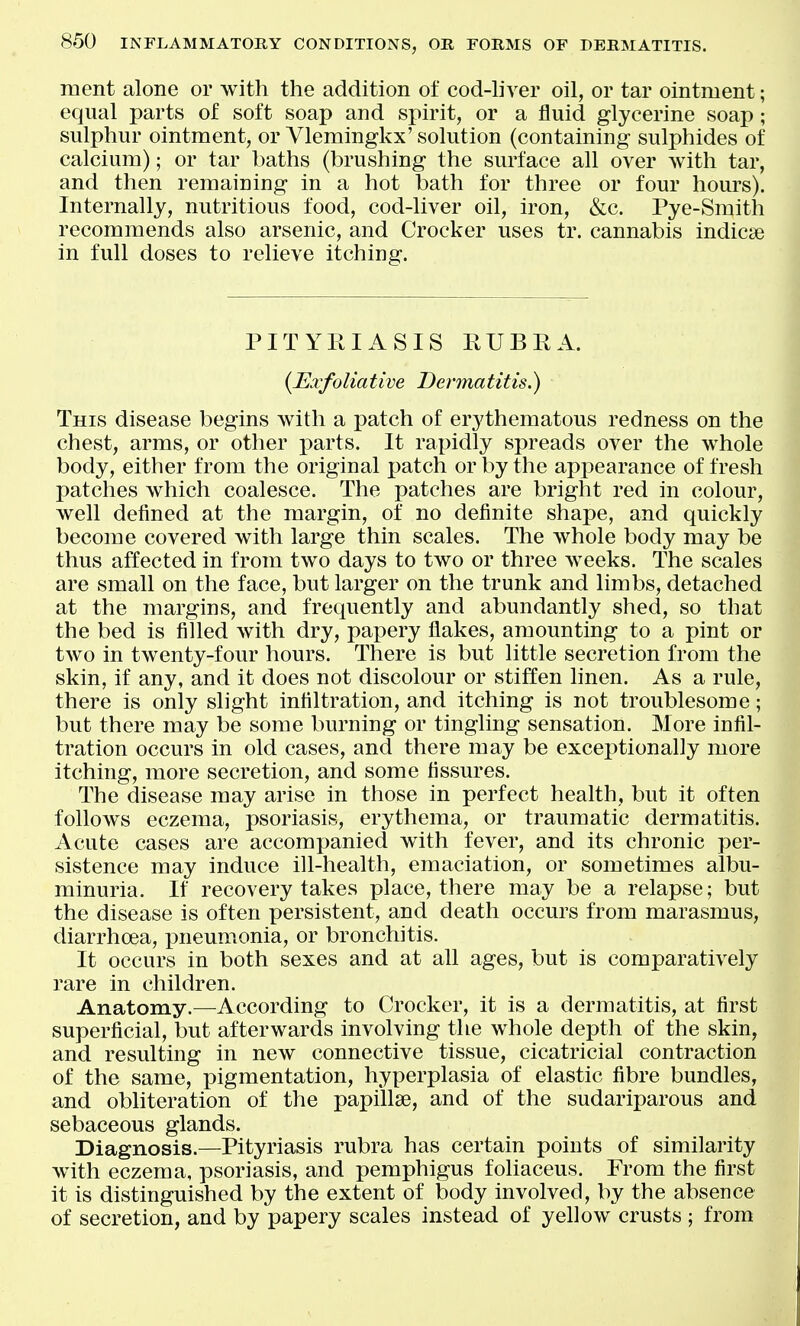 ment alone or with the addition of cod-hver oil, or tar ointment; equal parts of soft soap and spirit, or a fluid glycerine soap; sulphur ointment, or Ylemingkx' solution (containing sulphides of calcium); or tar baths (brushing the surface all over with tar, and then remaining in a hot bath for three or four hours). Internally, nutritious food, cod-liver oil, iron, &c. Pye-Smith recommends also arsenic, and Crocker uses tr. cannabis indicse in full doses to relieve itching. PITYRIASIS RUBRA. {Exfoliative Dermatitis.) This disease begins with a patch of erj^thematous redness on the chest, arms, or other j)arts. It rapidly spreads over the whole body, either from the original patch or by the appearance of fresh patches which coalesce. The patches are bright red in colour, well defined at the margin, of no definite shape, and quickly become covered with large thin scales. The whole body may be thus affected in from two days to two or three weeks. The scales are small on the face, but larger on the trunk and limbs, detached at the margins, and frequently and abundantly shed, so that the bed is filled with dry, papery flakes, amounting to a pint or two in twenty-four hours. There is but little secretion from the skin, if any, and it does not discolour or stiffen hnen. As a rule, there is only slight infiltration, and itching is not troublesome; but there may be some burning or tingling sensation. More infil- tration occurs in old cases, and there may be exceptionally more itching, more secretion, and some fissures. The disease may arise in those in perfect health, but it often follows eczema, psoriasis, erythema, or traumatic dermatitis. Acute cases are accompanied with fever, and its chronic per- sistence may induce ill-health, emaciation, or sometimes albu- minuria. If recovery takes place, there may be a relapse; but the disease is often persistent, and death occurs from marasmus, diarrhoea, imeumonia, or bronchitis. It occurs in both sexes and at all ages, but is comparatively rare in children. Anatomy.^—^According to Crocker, it is a dermatitis, at first superficial, but afterwards involving the whole depth of the skin, and resulting in new connective tissue, cicatricial contraction of the same, pigmentation, hyperplasia of elastic fibre bundles, and obliteration of the papillse, and of the sudariparous and sebaceous glands. Diagnosis.—Pityriasis rubra has certain points of similarity with eczema, psoriasis, and pemphigus foliaceus. From the first it is distinguished by the extent of body involved, by the absence of secretion, and by papery scales instead of yellow crusts ; from