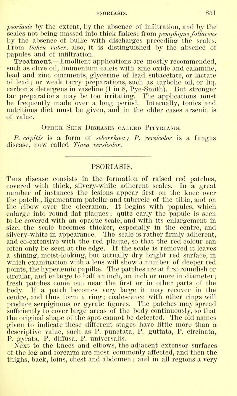 psoriasis by the extent, by the al)sence of infiltration, and by the scales not being massed into thick flakes; from2)emphigus foliaceus by the absence of bnllae with discharges preceding the scales. From lichen ruber, also, it is distinguished by the absence of papules and of infiltration. Treatment.—Emolhent applications are mostly recommended, such as olive oil, linimentum calcis with zinc oxide and calamine, lead and zinc ointments, glycerine of lead subacetate, or lactate of lead; or weak tarry preparations, such as carbolic oil, or licj. carbonis detergens in vaseline (1 in 8, Pye-Smith). But stronger tar preparations may be too irritating. The applications must be frecjuently made over a long period. Internally, tonics and nutritious diet must be given, and in the older cases arsenic is of value. Other Skin Diseases called Pityriasis. P. capitis is a form of seborrhoea; P. versicolor is a fungus disease, now called Tinea versicolor. PSORIASIS. This disease consists in the formation of raised red patches, covered with thick, silvery-white adherent scales. In a great number of instances the lesions appear first on the knee over the patella, ligamentum patellae and tubercle of the tibia, and on the elbow over the olecranon. It begins with papules, which enlarge into round flat plaques; quite early the papule is seen to be covered with an opaque scale, and with its enlargement in size, the scale becomes thicker, especially in the centre, and silvery-white in appearance. The scale is rather firmly adherent, and co-extensive with the red plaque, so that the red colour can often only be seen at the edge. If the scale is removed it leaves a shining, moist-looking, but actually dry bright red surface, in which examination Avith a lens will show a number of deeper red points, the hypersemic pax^illse. The patches are at first roundish or circular, and enlarge to half an inch, an inch or more in diameter; fresh patches come out near the first or in other parts of the body. If a patch becomes very large it may recover in the centre, and thus form a ring; coalescence with other rings will produce serpiginous or gyrate figures. The patches may spread sufficiently to cover large areas of the body continuously, so that the original shape of the spot cannot be detected. The old names given to indicate these different stages have little more than a descriptive value, such as P. punctata, P. guttata, P. circinata, P. gyrata, P. diffusa, P. universalis. Next to the knees and elbows, the adjacent extensor surfaces of the leg and forearm are most commonly affected, and then the thighs, back, loins, chest and abdomen: and in all regions a very