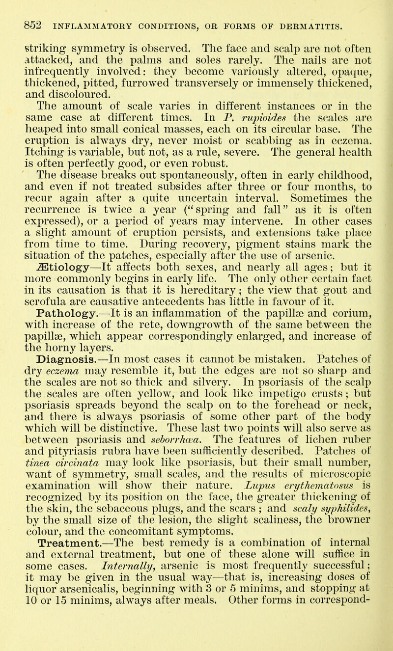 striking symmetry is observed. Tlie face and scalp are not often attacked, and the palms and soles rarely. The nails are not infrequently involved: they become variously altered, opaque, thickened, pitted, furrowed transversely or immensely thickened, and discoloured. The amount of scale varies in different instances or in the same case at different times. In P. rupioides the scales are heaped into small conical masses, each on its circular base. The eruption is always dry, never moist or scabbing as in eczema. Itching is variable, but not, as a rule, severe. The general health is often perfectly good, or even robust. The disease breaks out spontaneously, often in early childhood, and even if not treated subsides after three or four months, to recur again after a quite uncertain interval. Sometimes the recurrence is twice a year (spring and fall as it is often expressed), or a period of years may intervene. In other cases a slight amount of eruption persists, and extensions take place from time to time. During recovery, pigment stains mark the situation of the patches, especially after the use of arsenic. -astiology—It affects both sexes, and nearly all ages; but it more commonly begins in early life. The only other certain fact in its causation is that it is hereditary; the view that gout and scrofula are causative antecedents has little in favour of it. Pathology.—It is an inflammation of the papilla) and corium, with increase of the rete, downgrowth of the same between the papillae, which appear correspondingly enlarged, and increase of the horny layers. Diagnosis.—In most cases it cannot be mistaken. Patches of dry eczema may resemble it, but the edges are not so sharp and the scales are not so thick and silvery. In i)soriasis of the scalp the scales are often yellow, and look like impetigo crusts; but psoriasis spreads beyond the scalp on to the forehead or neck, and there is always psoriasis of some other part of the body which will be distinctive. These last two points will also serve as between psoriasis and seborrhcea. The features of lichen ruber and x^ityriasis rubra have been sufficiently described. Patches of tinea circinata may look like psoriasis, but their small number, want of symmetry, small scales, and the results of microscopic examination will show their nature. Licpus erythematosus is recognized by its position on the face, the greater thickening of the skin, the sebaceous plugs, and the scars ; and scaly syphilides, by the small size of the lesion, the slight scaliness, the browner colour, and the concomitant symptoms. Treatment.—The best remedy is a combination of internal and external treatment, but one of these alone will suffice in some cases. Internally, arsenic is most frequently successful; it may be given in the usual way—that is, increasing doses of liquor arsenicalis, beginning with 3 or 5 minims, and stopping at 10 or lo minims, always after meals. Other forms in corresx)ond-
