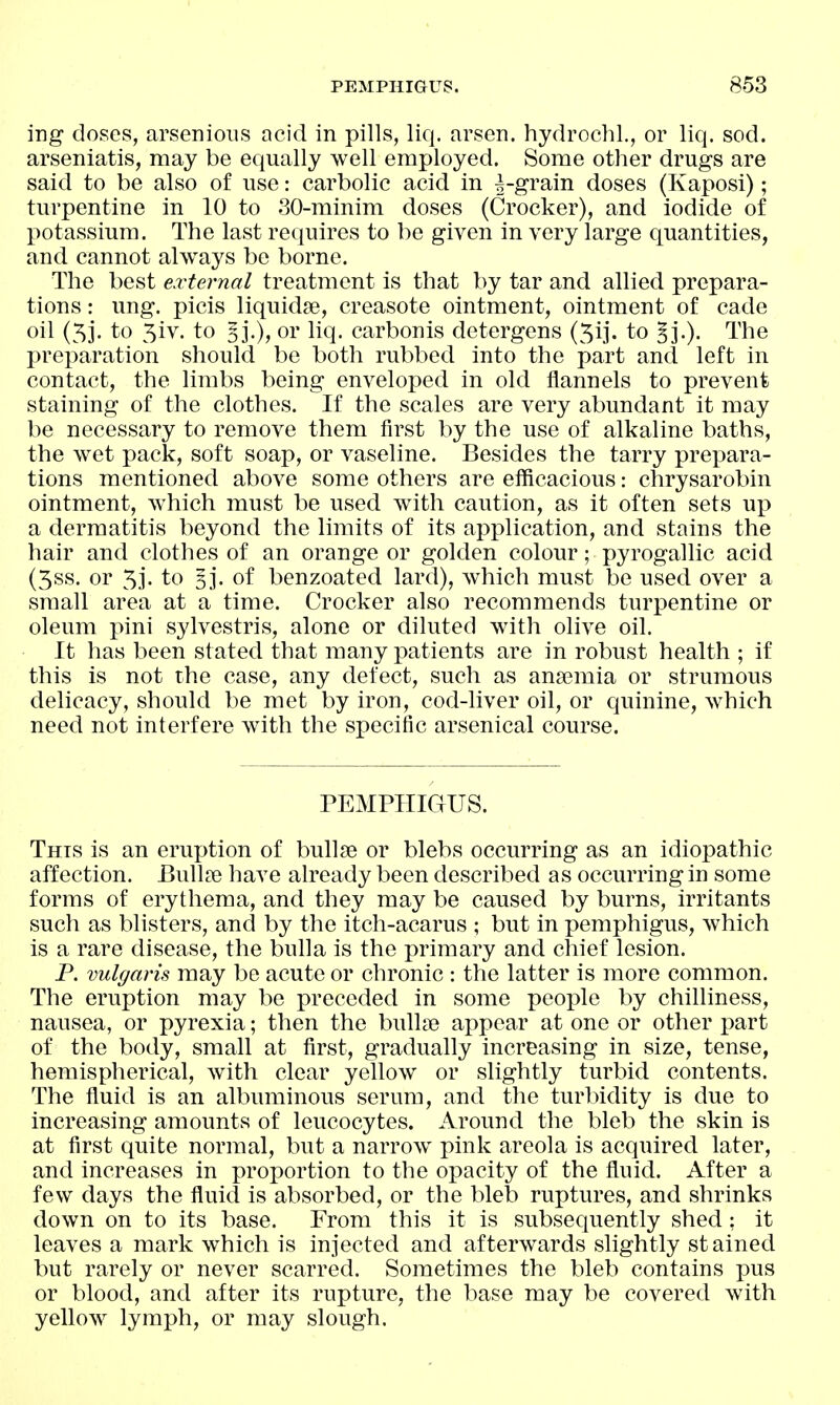 ing doses, arsenioiis acid in pills, liq, arsen. hydrochl., or liq. sod. arseniatis, may be equally well employed. Some other drugs are said to be also of use: carbolic acid in ^-grain doses (Kaposi); turpentine in 10 to 30-minim doses (Crocker), and iodide of potassium. The last requires to be given in very large quantities, and cannot always be borne. The best external treatment is that by tar and allied prepara- tions : ung. picis liquidse, creasote ointment, ointment of cade oil (5j. to 5iv. to §j.), or liq. carbonis detergens (5ij. to §j.). The preparation should be both rubbed into the part and left in contact, the limbs being enveloped in old flannels to prevent staining of the clothes. If the scales are very abundant it may be necessary to remove them first by the use of alkaline baths, the wet pack, soft soap, or vaseline. Besides the tarry prepara- tions mentioned above some others are efficacious: chrysarobin ointment, which must be used with caution, as it often sets up a dermatitis beyond the limits of its application, and stains the hair and clothes of an orange or golden colour; pyrogallic acid (5ss. or 53- to 53*. of benzoated lard), which must be used over a small area at a time. Crocker also recommends turj^entine or oleum pini sylvestris, alone or diluted with olive oil. It has been stated that many patients are in robust health ; if this is not the case, any defect, such as anaemia or strumous delicacy, should be met by iron, cod-liver oil, or quinine, which need not interfere with the specific arsenical course. PEMPHIGUS. This is an eruption of bullje or blebs occurring as an idiopathic affection. Bullae have already been described as occurring in some forms of erythema, and they may be caused by burns, irritants such as blisters, and by the itch-acarus ; but in pemphigus, which is a rare disease, the bulla is the primary and chief lesion. P. vulgaris may be acute or chronic : the latter is more common. The eruption may be preceded in some people by chilliness, nausea, or pyrexia; then the bulla? appear at one or other part of the body, small at first, gradually increasing in size, tense, hemispherical, with clear yellow or slightly turbid contents. The fluid is an albuminous serum, and the turbidity is due to increasing amounts of leucocytes. Around the bleb the skin is at first quite normal, but a narrow pink areola is acquired later, and increases in proportion to the oj)acity of the fluid. After a few days the fluid is absorbed, or the bleb ruptures, and shrinks down on to its base. From this it is subsequently shed: it leaves a mark which is injected and afterwards slightly stained but rarely or never scarred. Sometimes the bleb contains pus or blood, and after its rupture, the base may be covered with yellow lymph, or may slough.