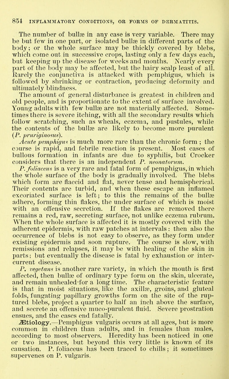 The number of bullae in any case is very variable. There may be but few in one part, or isolated bullae in different parts of the body; or the whole surface may be thickly covered by blebs, which come out in successive crops, lasting only a few days each, but keeping up the disease for weeks and months. Nearly every part of the body may be affected, but the hairy scalp least of all. Rarely the conjunctiva is attacked with pemphigus, which is foUowed by shrinking or contraction, producing deformity and ultimately blindness. The amount of general disturbance is greatest in children and old people, and is proportionate to the extent of surface involved. Young adults with few bullae are not materially affected. Some- times there is severe itching, with all the secondary results which follow scratching, such as wheals, eczema, and pustules, while the contents of the bullae are likely to become more purulent (P. pruriginosus). Acute pemphigus is much more rare than the chronic form ; the course is rapid, and febrile reaction is present. Most cases of bullous formation in infants are due to syphilis, but Crocker considers that there is an independent P. neonatorum. P.foliaceus is a very rare and fatal form of pemphigus, in which the Avhole surface of the body is gradually involved. The blebs which form are flaccid and ilat, never tense and hemisi^herical. Their contents are turbid, and when these escape an inflamed excoriated surface is left; to this the remains of the bullae adhere, forming thin flakes, the under surface of which is moist with an offensive secretion. If the flakes are removed there remains a red, raw, secreting surface, not unlike eczema rubrum. When the whole surface is affected it is mostly covered with the adherent epidermis, with raw patches at intervals : then also the occurrence of blebs is not easy to observe, as they form under existing epidermis and soon rupture. The course is slow, with remissions and relapses, it may be with healing of the skin in parts: but eventually the disease is fatal by exhaustion or inter- current disease. P. vegetans is another rare variety, in which the mouth is first affected, then bullae of ordinary type form on the skin, ulcerate, and remain unhealed'for a long time. The characteristic feature is that in moist situations, like the axillae, groins, and gluteal folds, fungating papillary growths form on the site of the rup- tured blebs, project a quarter to half an inch above the surface, and secrete an offensive muco-purulent fluid. Severe prostration ensues, and the cases end fatally. -Etiology.—Pemphigus vulgaris occurs at all ages, but is more common in children than adults, and in females than males, according to most observers. Heredity has been noticed in one or two instances, but beyond this very little is known of its causation. P. foliaceus has been traced to chills; it sometimes supervenes on P. vulgaris.