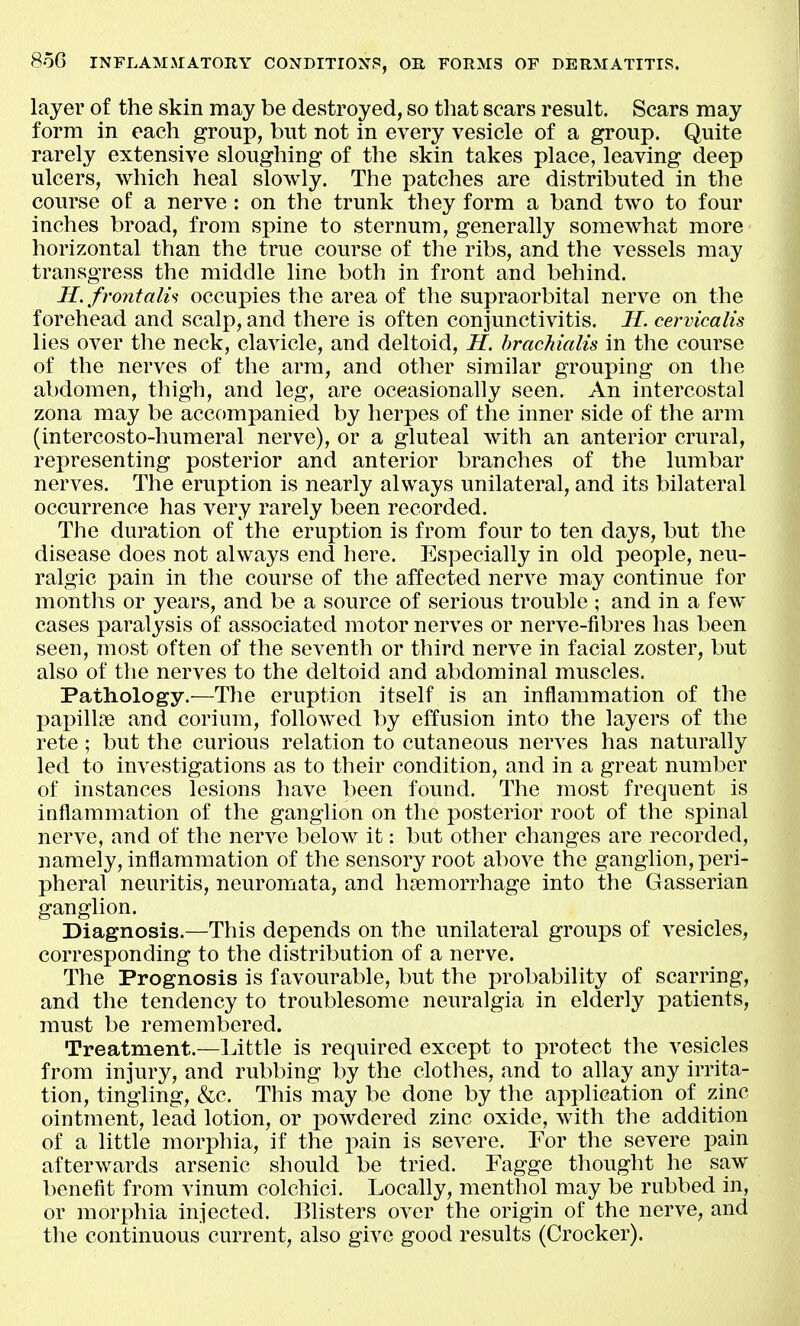 layer of the skin may be destroyed, so that scars result. Scars may form in each group, but not in every vesicle of a group. Quite rarely extensive sloughing of the skin takes place, leaving deep ulcers, which heal slowly. The patches are distributed in the course of a nerve: on the trunk they form a band two to four inches broad, from spine to sternum, generally somewhat more horizontal than the true course of the ribs, and the vessels may transgress the middle line both in front and behind. H. frontalh occupies the area of the supraorbital nerve on the forehead and scalp, and there is often conjunctivitis. H. cervicalis lies over the neck, clavicle, and deltoid, H. hrachialis in the course of the nerves of the arm, and other similar grouping on the abdomen, thigh, and leg, are oceasionally seen. An intercostal zona may be accompanied by herpes of the inner side of the arm (intercosto-humeral nerve), or a gluteal with an anterior crural, representing posterior and anterior branches of the lumbar nerves. The eruption is nearly always unilateral, and its bilateral occurrence has very rarely been recorded. The duration of the eruption is from four to ten days, but the disease does not always end here. Especially in old people, neu- ralgic pain in the course of the affected nerve may continue for months or years, and be a source of serious trouble ; and in a few cases paralysis of associated motor nerves or nerve-fibres has been seen, most often of the seventh or third nerve in facial zoster, but also of the nerves to the deltoid and abdominal muscles. Pathology.—The eruption itself is an inflammation of the l^apillDe and corium, followed by effusion into the layers of the rete ; but the curious relation to cutaneous nerves has naturally led to investigations as to their condition, and in a great number of instances lesions have been found. The most frequent is inflammation of the ganglion on the posterior root of the spinal nerve, and of the nerve below it: but other changes are recorded, namely, inflammation of the sensory root above the ganglion, peri- pheral neuritis, neuromata, and haemorrhage into the Gasserian ganglion. Diagnosis.—This depends on the unilateral groups of vesicles, corresponding to the distribution of a nerve. The Prognosis is favourable, but the probability of scarring, and the tendency to troublesome neuralgia in elderly patients, must be remembered. Treatment.—Little is required except to protect the vesicles from injury, and rubbing by the clothes, and to allay any irrita- tion, tingling, &c. This may be done by the application of zinc ointment, lead lotion, or powdered zinc oxide, with the addition of a little morphia, if the pain is severe. For the severe pain afterwards arsenic should be tried. Fagge thought he saw benefit from vinum colchici. Locally, menthol may be rubbed in, or morphia injected. Blisters over the origin of the nerve, and the continuous current, also give good results (Crocker).