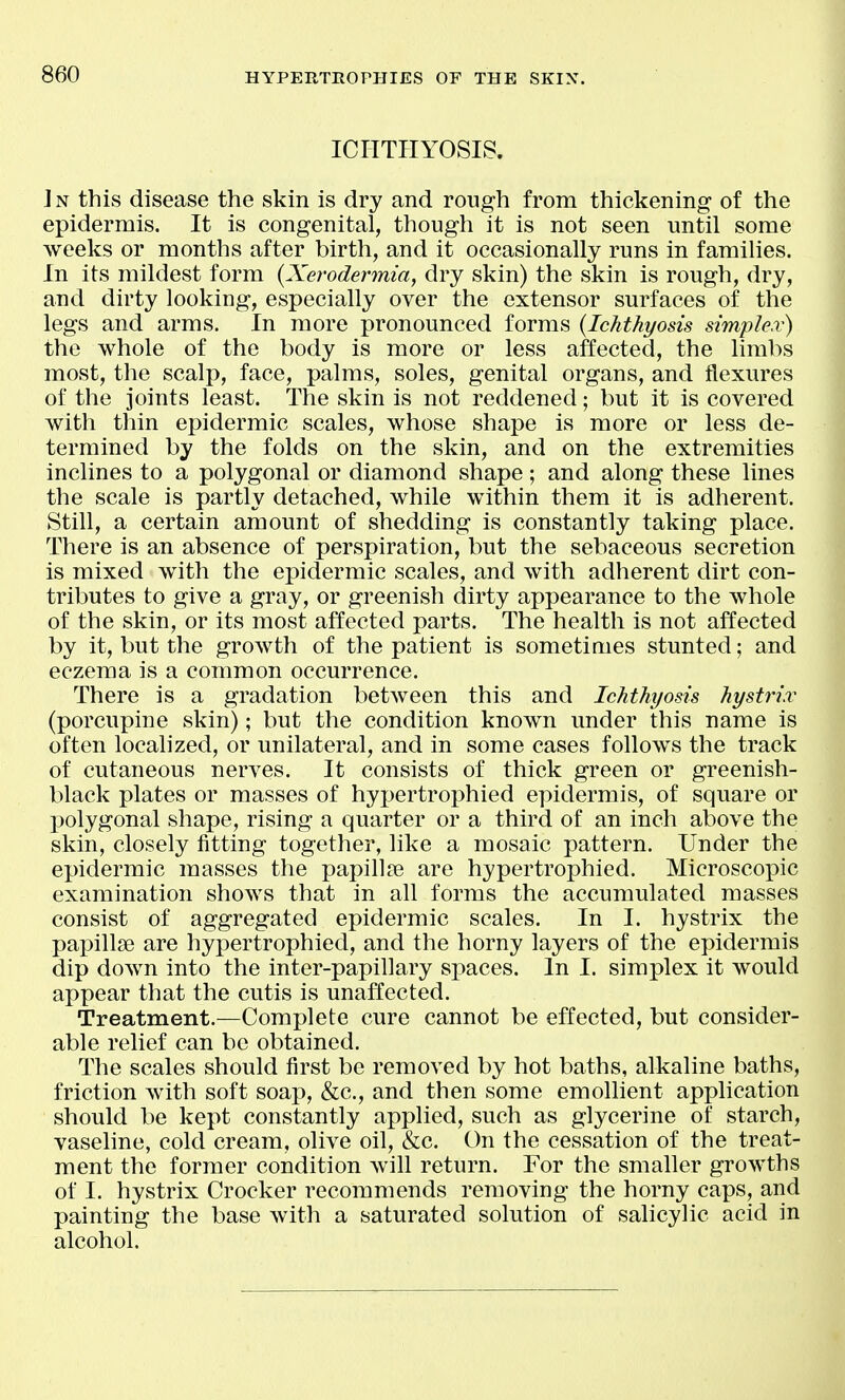 ICriTIIYOSIS. In this disease the skin is dry and rough from thickening of the epidermis. It is congenital, though it is not seen until some weeks or months after birth, and it occasionally runs in families. In its mildest form {Xerodermia, dry skin) the skin is rough, dry, and dirty looking, especially over the extensor surfaces of the legs and arms. In more pronounced forms {Ichthyosis simple.v) the whole of the body is more or less affected, the limbs most, the scalp, face, palms, soles, genital organs, and flexures of the joints least. The skin is not reddened; but it is covered with thin epidermic scales, whose shape is more or less de- termined by the folds on the skin, and on the extremities inclines to a polygonal or diamond shape; and along these lines the scale is partly detached, while within them it is adherent. Still, a certain amount of shedding is constantly taking place. There is an absence of perspiration, but the sebaceous secretion is mixed with the epidermic scales, and with adherent dirt con- tributes to give a gray, or greenish dirty appearance to the whole of the skin, or its most affected parts. The health is not affected by it, but the growth of the patient is sometimes stunted; and eczema is a common occurrence. There is a gradation between this and Ichthyosis hystriv (porcupine skin); but the condition known under this name is often localized, or unilateral, and in some cases follows the track of cutaneous nerves. It consists of thick green or greenish- black plates or masses of hypertrophied epidermis, of square or polygonal shape, rising a quarter or a third of an inch above the skin, closely fitting together, like a mosaic pattern. Under the epidermic masses the papillic are hypertrophied. Microscopic examination shows that in all forms the accumulated masses consist of aggregated epidermic scales. In I. hystrix the papillae are hypertrophied, and the horny layers of the epidermis dip down into the inter-papillary spaces. In I. simplex it would appear that the cutis is unaffected. Treatment.—Complete cure cannot be effected, but consider- able relief can be obtained. The scales should first be removed by hot baths, alkaline baths, friction with soft soap, &c., and then some emollient application should be kept constantly applied, such as glycerine of starch, vaseline, cold cream, olive oil, &c. On the cessation of the treat- ment the former condition will return. For the smaller growths of I. hystrix Crocker recommends removing the horny caps, and painting the base with a saturated solution of salicylic acid in alcohol.