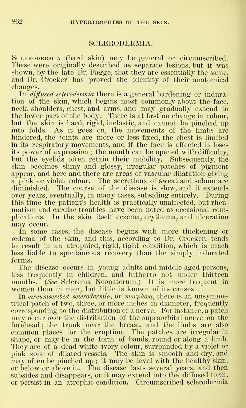 SCLERODERMIA. ScLERODERMiA (hard skin) may be general or circumscribed. These were originally described as separate lesions, but it was shown, by the late Dr. Fagge, that they are essentially the same, and Dr. Crocker has proved the identity of their anatomical changes. In diffused sclerodermia there is a general hardening or indura- tion of the skin, which begins most commonly about the face, neck, shoulders, chest, and arms, and may gradually extend to the lower x^art of the body. There is at first no change in colour, but the skin is hard, rigid, inelastic, and cannot be pinched up into folds. As it goes on, the movements of the limbs are hindered, the joints are more or less fixed, the chest is limited in its respiratory movements, and if the face is affected it loses its power of expression ; the mouth can be opened with difficulty, but the eyelids often retain their mobility. Subsequently, the skin becomes shiny and glossy, irregular patches of pigment appear, and here and there are areas of vascular dilatation giving a pink or violet colour. The secretions of sweat and sebum are diminished. The course of the disease is slow, and it extends over years, eventually, in many cases, subsiding entirely. During this time the patient's health is practically unaffected, but rheu- matism and cardiac troubles have been noted as occasional com- plications. In the skin itself eczema, erythema, and ulceration may occur. In some cases, the disease begins with more thickening or oedema of the skin, and this, according to Dr. Crocker, tends to result in an atrophied, rigid, tight condition, which is much less liable to spontaneous recovery than the simply indurated forms. The disease occurs in young adults and middle-aged persons, less frequently in children, and hitherto not under thirteen months. {See Sclerema Neonatorum.) It is more frequent in women than in men, but little is known of its causes. In circumscribed sclerodermia, or morphoca, there is an unsymme- trical patch of two, three, or more inches in diameter, frequently corresponding to the distribution of a nerve. For instance, a patch may occur over the distribution of the supraorbital nerve on the forehead; the trunk near the breast, and the limbs are also common places for the eruption. The patches are irregular in shape, or may be in the form of bands, round or along a limb. They are of a dead-white ivory colour, surrounded by a violet or pink zone of dilated vessels. The skin is smooth and dry, and may often be pinched up ; it may be level with the healthy skin, or below or above it. The disease lasts several years, and then subsides and disappears, or it may extend into the diffused form, or persist in an atrophic condition. Circumscribed sclerodermia