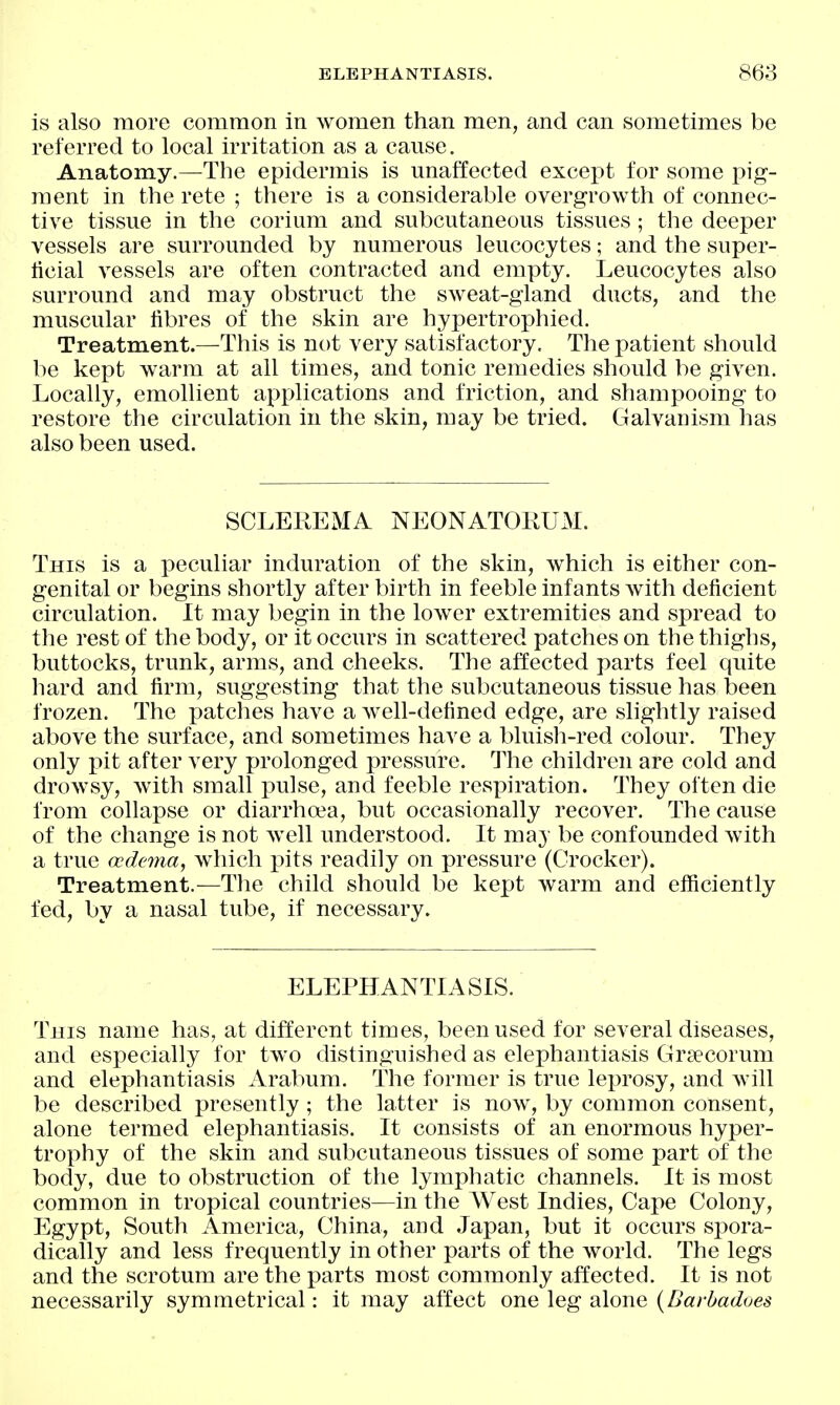 ELEPHANTIASIS. 868 is also more common in women than men, and can sometimes be referred to local irritation as a cause. Anatomy.—The epidermis is unaffected except for some pig- ment in the rete ; there is a considerable overgrowth of connec- tive tissue in the corium and subcutaneous tissues; the deeper vessels are surrounded by numerous leucocytes; and the super- ticial vessels are often contracted and empty. Leucocytes also surround and may obstruct the sweat-gland ducts, and the muscular fibres of the skin are hypertrophied. Treatment.—This is not very satisfactory. The patient should be kept warm at all times, and tonic remedies should be given. Locally, emollient applications and friction, and shampooing to restore the circulation in the skin, may be tried. Galvanism has also been used. SCLEREMA NEONATORUM. This is a peculiar induration of the skin, which is either con- genital or begins shortly after birth in feeble infants with deficient circulation. It may begin in the lower extremities and spread to the rest of the body, or it occurs in scattered patches on the thighs, buttocks, trunk, arms, and cheeks. The affected parts feel quite liard and firm, suggesting that the subcutaneous tissue has been frozen. The patches have a well-defined edge, are slightly raised above the surface, and sometimes have a bluish-red colour. They only pit after very p)rolonged pressure. The children are cold and drowsy, Avith small pulse, and feeble respiration. They often die from collapse or diarrhoia, but occasionally recover. The cause of the change is not Avell understood. It may be confounded with a true oedema, which pits readily on pressure (Crocker). Treatment.—The child should be kept warm and efficiently fed, by a nasal tube, if necessary. ELEPHANTIASIS. This name has, at different times, been used for several diseases, and especially for two distingnished as elephantiasis Grsecorum and elephantiasis Arabum. The former is true leprosy, and will be described presently; the latter is now, by common consent, alone termed elephantiasis. It consists of an enormous hyper- trophy of the skin and subcutaneous tissues of some part of the body, due to obstruction of the lymphatic channels. It is most common in tropical countries—in the West Indies, Cape Colony, Egypt, South America, China, and Japan, but it occurs spora- dically and less frequently in other parts of the world. The legs and the scrotum are the parts most commonly affected. It is not necessarily symmetrical: it may affect one leg alone {Baybadoes