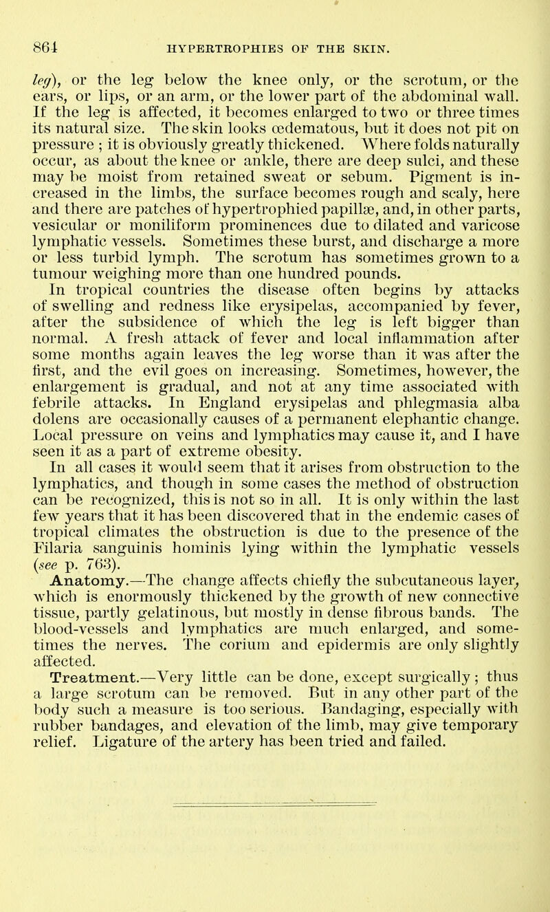 leg), or the leg below the knee only, or the scrotum, or the ears, or lips, or an arm, or the lower part of the abdominal wall. If the leg is affected, it becomes enlarged to two or three times its natural size. The skin looks oedematous, but it does not pit on pressure ; it is obviously greatly thickened. Where folds naturally occur, as about the knee or ankle, there are deep sulci, and these may be moist from retained sweat or sebum. Pigment is in- creased in the limbs, the surface becomes rough and scaly, here and there are patches of hypertrophied papillae, and, in other parts, vesicular or moniliform prominences due to dilated and varicose lymphatic vessels. Sometimes these burst, and discharge a more or less turbid lymph. The scrotum has sometimes grown to a tumour weighing more than one hundred pounds. In tropical countries the disease often begins by attacks of swelling and redness like erysipelas, accompanied by fever, after the subsidence of which the leg is left bigger than normal. A fresh attack of fever and local inflammation after some months again leaves the leg worse than it was after the first, and the evil goes on increasing. Sometimes, however, the enlargement is gradual, and not at any time associated with febrile attacks. In England erysipelas and phlegmasia alba dolens are occasionally causes of a permanent elephantic change. Local pressure on veins and lymphatics may cause it, and I have seen it as a part of extreme obesity. In all cases it would seem that it arises from obstruction to the lymphatics, and though in some cases the method of obstruction can be recognized, this is not so in all. It is only within the last few years that it has been discovered that in the endemic cases of tropical climates the obstruction is due to the presence of the Filaria sanguinis hominis lying within the lymphatic vessels {see p. 763). Anatomy.—The change affects chiefly the subcutaneous layer, which is enormously thickened by the growth of new connective tissue, partly gelatinous, but mostly in dense flbrous bands. The blood-vessels and lymphatics are much enlarged, and some- times the nerves, the corium and epidermis are only slightly affected. Treatment.—Very little can be done, except surgically ; thus a large scrotum can be removed. But in any other part of the body such a measure is too serious. Bandaging, especially with rubber bandages, and elevation of the limb, may give temporary relief. Ligature of the artery has been tried and failed.