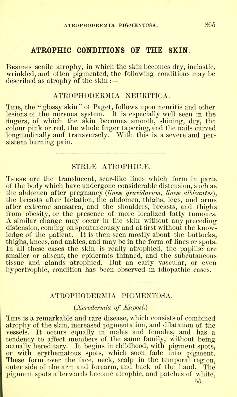 ATROPHIC CONDITIONS OF THE SKIN. Besides senile atrophy, in which the skin becomes dry, inelastic, wrinkled, and often pigmented, the following conditions may be described as atrophy of the skin :— ATEOPHODERMIA ^EUllITICA. This, the  glossy skin  of Paget, follows upon neuritis and other lesions of the nervous system. It is especially well seen in the fingers, of which the skin becomes smooth, shining, dry, the colour pink or red, the whole finger tapering, and the nails curved longitudinally and transversely. AVith this is a severe and per- sistent burning pain. STELE ATIIOPIIIC.E. These are the translucent, scar-like lines which form in parts of the body which have undergone considerable distension, such as the abdomen after pregnancy {linese gravidarum, lincie albicantcs), the breasts after lactation, the abdomen, thighs, legs, and arms after extreme anasarca, and the shoulders, breasts, and thighs from obesity, or the presence of more localized fatty tumours. A similar change may occur in the skin without any preceding distension, coming on spontaneously and at first Avithout the know- ledge of the patient. It is then seen mostly about the buttocks, thighs, knees, and ankles, and may be in the form of lines or spots. In all these cases the skin is really atrophied, the papillse are smaller or absent, the epidermis thinned, and the subcutaneous tissue and glands atrophied. But an early vascular, or even hypertrophic, condition has been observed in idiopathic cases. ATPOPIIODERMIA PIGMENTOSA. {Xerodermia of Kaposi.) This is a remarkable and rare disease, which consists of combined atrophy of the skin, increased pigmentation, and dilatation of the vessels. It occurs equally in males and females, and has a tendency to affect members of the same family, without being actually hereditary. It begins in childhood, with pigment spots, or with erythematous spots, which soon fade into pigment. These form over the face, neck, scalp in the temporal region, outer side of the arm and forearm, and back of the hand. The pigment spots afterwards become afroi)hic, and patches of white, oo