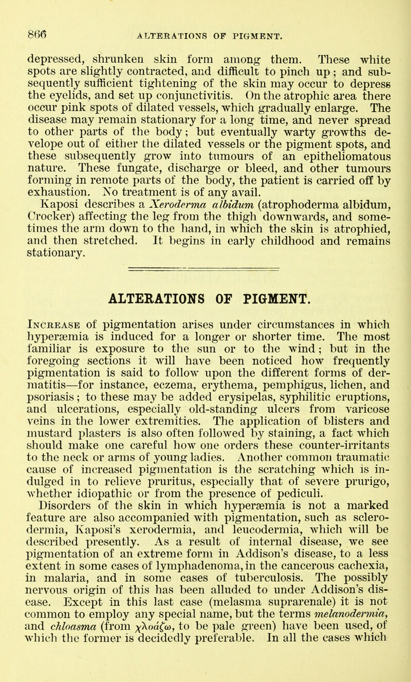 depressed, shrunken skin form among them. These white spots are shghtly contracted, and difficult to pinch up ; and sub- sequently sufficient tightening of the skin may occur to depress the eyelids, and set up conjunctivitis. On the atrophic area there occur pink spots of dilated vessels, which gradually enlarge. The disease may remain stationary for a long time, and never spread to other parts of the body; but eventually warty growths de- velope out of either the dilated vessels or the pigment spots, and these subsequently grow into tumours of an epitheliomatous nature. These fungate, discharge or bleed, and other tumours forming in remote parts of the body, the patient is carried off by exhaustion. No treatment is of any avail. Kaposi describes a Xeroderma albidum (atrophoderma albidum, Crocker) affecting the leg from the thigh downwards, and some- times the arm down to the hand, in which the skin is atrophied, and then stretched. It begins in early childhood and remains stationary. ALTERATIONS OF PIGMENT. Increase of pigmentation arises under circumstances in which hypersemia is induced for a longer or shorter time. The most familiar is exposure to the sun or to the wind; but in the foregoing sections it will have been noticed how frequently pigmentation is said to follow upon the different forms of der- matitis—for instance, eczema, erythema, pemphigus, lichen, and psoriasis; to these may be added erysipelas, syphilitic eruptions, and ulcerations, especially old-standing ulcers from varicose veins in the lower extremities. The application of blisters and mustard plasters is also often followed by staining, a fact which should make one careful how one orders these counter-irritants to the neck or arms of young ladies. Another common traumatic cause of increased pigmentation is the scratching which is in- dulged in to relieve pruritus, especially that of severe prurigo, whether idiopathic or from the presence of pediculi. Disorders of the skin in which hypersemia is not a marked feature are also accompanied with pigmentation, such as sclero- dermia, Kaposi's xerodermia, and leucodermia, which will be described presently. As a result of internal disease, we see pigmentation of an extreme form in Addison's disease, to a less extent in some cases of lymphadenoma, in the cancerous cachexia, in malaria, and in some cases of tuberculosis. The possibly nervous origin of this has been alluded to under Addison's dis- ease. Except in this last case (melasma suprarenale) it is not common to employ any special name, but the terms melanodermia, and chloasma (from xkoa(w, to be pale green) have been used, of which the former is decidedly preferable. In all the eases which
