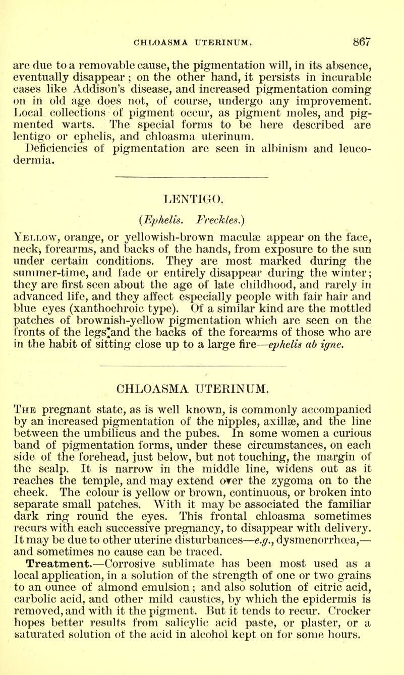 are due to a removable cause, the pigmentation will, in its absence, eventually disappear; on the other hand, it persists in incurable cases like Addison's disease, and increased pigmentation coming on in old age does not, of course, undergo any improvement. Local collections of pigment occur, as pigment moles, and pig- mented warts. The special forms to be here described are lentigo or ephelis, and chloasma uterinum. Deficiencies of pigmentation are seen in albinism and leuco- dermia. LENTIGO. {Ephelis. Freckles.) Yellow, orange, or yellowish-brown maculae appear on the face, neck, forearms, and backs of the hands, from exposure to the sun under certain conditions. They are most marked during the summer-time, and fade or entirely disappear during the winter; they are first seen about the age of late childhood, and rarely in advanced life, and they affect especially people with fair hair and blue eyes (xanthochroic type). Of a similar kind are the mottled patches of brownish-yellow pigmentation which are seen on the fronts of the legs'and the backs of the forearms of those who are in the habit of sitting close up to a large fire—ephelis ah igne. CHLOASMA UTERINUM. The pregnant state, as is well known, is commonly accompanied by an increased pigmentation of the nipples, axillae, and the line between the umbilicus and the pubes. In some women a curious band of pigmentation forms, under these circumstances, on each side of the forehead, just below, but not touching, the margin of the scalp. It is narrow in the middle line, widens out as it reaches the temple, and may extend over the zygoma on to the cheek. The colour is yellow or brown, continuous, or broken into separate small patches. With it may be associated the familiar dark ring round the eyes. This frontal chloasma sometimes recurs with each successive pregnancy, to disappear with delivery. It may be due to other uterine disturbances—e.^., dysmenorrhea,— and sometimes no cause can be traced. Treatment.—Corrosive sublimate has been most used as a local application, in a solution of the strength of one or two grains to an ounce of almond emulsion; and also solution of citric acid, carbolic acid, and other mild caustics, by which the epidermis is removed, and with it the pigment. But it tends to recur. Crocker hopes better results from salicylic acid paste, or plaster, or a saturated solution of the acid in alcohol kept on for some hours.