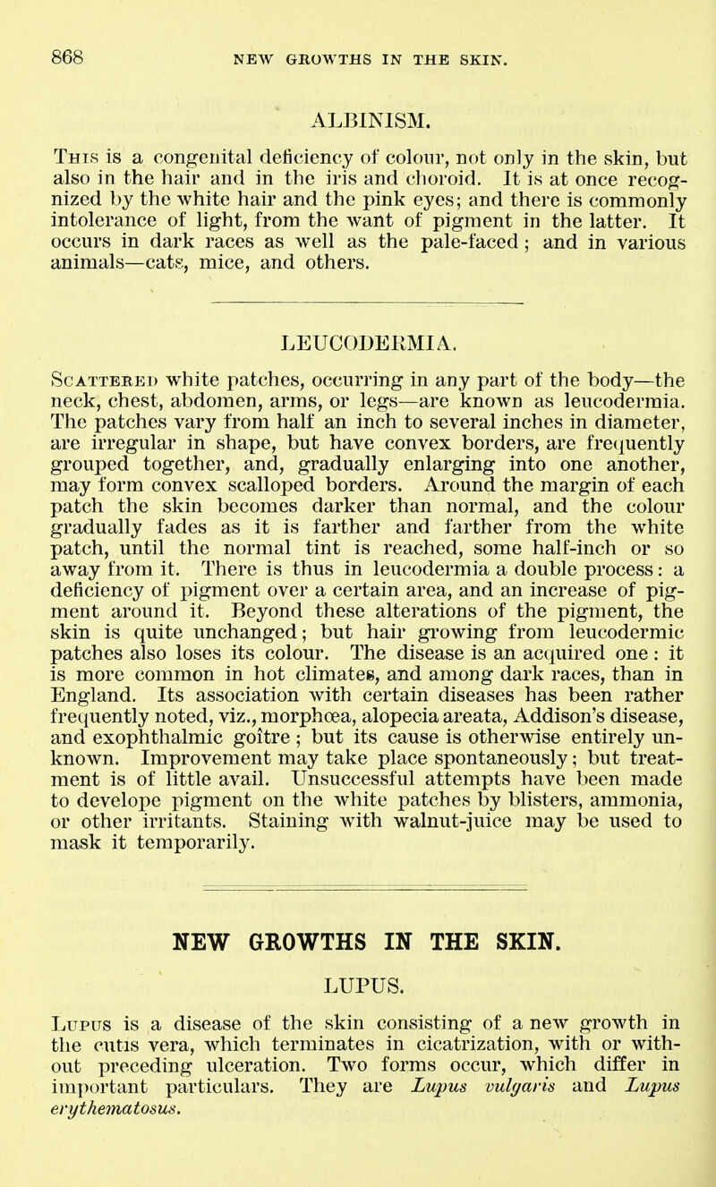 ALBINISM. This is a congenital deficiency of colour, not only in the skin, but also in the hair and in the iris and choroid. It is at once recog- nized by the white hair and the pink eyes; and there is commonly intolerance of light, from the want of pigment in the latter. It occurs in dark races as well as the pale-faced; and in various animals—cats, mice, and others. LEUCODERMIA. ScATTEBEi) white patches, occurring in any part of the body—the neck, chest, abdomen, arms, or legs—are known as leucodermia. The patches vary from half an inch to several inches in diameter, are irregular in shape, but have convex borders, are frequently grouped together, and, gradually enlarging into one another, may form convex scalloped borders. Around the margin of each patch the skin becomes darker than normal, and the colour gradually fades as it is farther and farther from the white patch, until the normal tint is reached, some half-inch or so away from it. There is thus in leucodermia a double process: a deficiency of pigment over a certain area, and an increase of pig- ment around it. Beyond these alterations of the pigment, the skin is quite unchanged; but hair gi'owing from leucodermic patches also loses its colour. The disease is an acquired one: it is more common in hot climates, and among dark races, than in England. Its association with certain diseases has been rather frequently noted, viz., morphcea, alopecia areata, Addison's disease, and exophthalmic goitre ; but its cause is otherwise entirely un- known. Improvement may take place spontaneously; but treat- ment is of little avail. Unsuccessful attempts have been made to develope pigment on the white patches by blisters, ammonia, or other irritants. Staining with walnut-juice may be used to mask it temporarily. NEW GROWTHS IN THE SKIN. LUPUS. Lupus is a disease of the skin consisting of a new growth in the cutis vera, which terminates in cicatrization, with or with- out preceding ulceration. Two forms occur, which differ in important particulars. They are Lupus vulgaris and Lupus erythematosus.