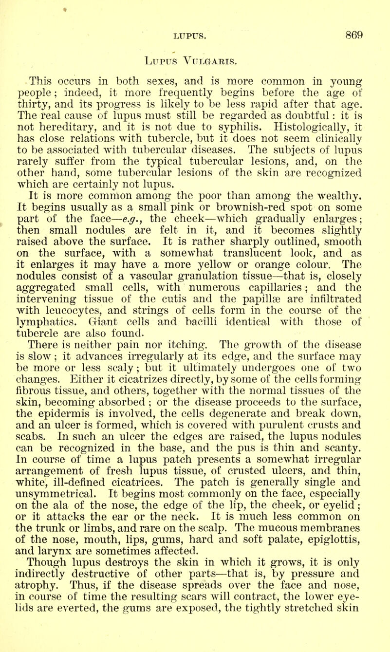 ♦ LUPUS. 869 Lupus Vulgaris. This occurs in both sexes, and is more common in yoimg people; indeed, it more frequently begins before the age of thirty, and its progress is likely to be less rapid after that age. The real cause of lupus must still be regarded as doubtful: it is not hereditary, and it is not due to syphilis. Histologically, it has close relations with tubercle, but it does not seem clinically to be associated with tubercular diseases. The subjects of lupus rarely suffer from the typical tubercular lesions, and, on the other hand, some tubercular lesions of the skin are recognized which are certainly not lupus. It is more common among the poor than among the wealthy. It begins usually as a small pink or brownish-red spot on some part of the face—e.g., the cheek—which gradually enlarges; then small nodules are felt in it, and it becomes slightly raised above the surface. It is rather sharply outlined, smooth on the surface, with a somewhat translucent look, and as it enlarges it may have a more yellow or orange colour. The nodules consist of a vascular granulation tissue—that is, closely aggregated small cells, with numerous capillaries; and the intervening tissue of the cutis and the papilke are infiltrated with leucocytes, and strings of cells form in the course of the lymphatics. Giant cells and bacilli identical with those of tubercle are also found. There is neither pain nor itching. The growth of the disease is slow; it advances irregularly at its edge, and the surface may be more or less scaly; but it ultimately undergoes one of two changes. Either it cicatrizes directly, by some of the cells forming fibrous tissue, and others, together with the normal tissues of the skin, becoming absorbed ; or the disease proceeds to the surface, the epidermis is involved, the cells degenerate and break down, and an ulcer is formed, which is covered with purulent crusts and scabs. In such an ulcer the edges are raised, the lupus nodules can be recognized in the base, and the pus is thin and scanty. In course of time a lupus patch presents a somewhat irregular arrangement of fresh lupus tissue, of crusted ulcers, and thin, white, ill-defined cicatrices. The patch is generally single and unsymmetrical. It begins most commonly on the face, especially on the ala of the nose, the edge of the lip, the cheek, or eyelid; or it attacks the ear or the neck. It is much less common on the trunk or limbs, and rare on the scalp. The mucous membranes of the nose, mouth, lips, gums, hard and soft palate, epiglottis, and larynx are sometimes affected. Though lupus destroys the skin in which it grows, it is only indirectly destructive of other parts—that is, by pressure and atrophy. Thus, if the disease spreads over the face and nose, in course of time the resulting scars will contract, the lower eye- lids are everted, the gums are exposed, the tightly stretched skin