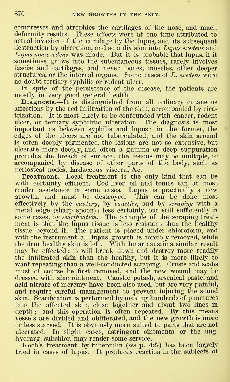 compresses and atrophies the cartilages of the nose, and much deformity results. These effects were at one time attributed to actual invasion of the cartilage by the lupus, and its subsequent destruction by ulcei^ation, and so a division into Lupus exedens and Lupus non-exedens was made. But it is probable that lupus, if it sometimes grows into the subcutaneous tissues, rarely involves fasciae and cartilages, and never bones, muscles, other deeper structures, or the internal organs. Some cases of L. exedens were no doubt tertiary syphilis or rodent ulcer. In spite of the persistence of the disease, the patients are mostly in very good general health. Diagnosis.—It is distinguished from all ordinary cutaneous affections by the red infiltration of the skin, accompanied by cica- trization. It is most likely to be confounded with cancer, rodent ulcer, or tertiary syphilitic ulceration. The diagnosis is most important as between syphilis and lupus: in the former, the edges of the ulcers are not tuberculated, and the skin around is often deeply pigmented, the lesions are not so extensive, but ulcerate more deeply, and often a gumma or deep suppuration precedes the breach of surface; the lesions may be multiple, or accompanied by disease of other parts of the body, such as periosteal nodes, lardaceous viscera, &c. Treatment.—Local treatment is the only kind that can be with certainty efficient. Cod-liver oil and tonics can at most render assistance in some cases. Lupus is practically a new growth, and must be destroyed. This can be done most effectively by the cautery, by caustics, and by scraping with a metal edge (sharp spoon); less certainly, but still sufficiently in some cases, by scarification. The principle of the scraping treat- ment is that the lupus tissue is less resistant than the healthy tissue beyond it. The patient is placed under chloroform, and with the instrument all lupus growth is forcibly removed, while the firm healthy skin is left. AVith lunar caustic a similar result may be effected; it will break down and destroy more readily the infiltrated skin than the healthy, but it is more likely to want repeating than a well-conducted scraping. Crusts and scabs must of course be first removed, and the new wound may be dressed with zinc ointment. Caustic potash, arsenical paste, and acid nitrate of mercury have been also used, but are very painful, and require careful management to prevent injuring the sound skin. Scarification is performed by making hundreds of punctures into the affected skin, close together and about two lines in depth ; and this operation is often repeated. By this means vessels are divided and obliterated, and the new growth is more or less starved. It is obviously more suited to parts that are not ulcerated. In slight cases, astringent ointments or the ung hydrarg. subchlor. may render some service. Koch's treatment by tuberculin {see p. 427) has been largely tried in cases of lupus. It produces reaction in the subjects of
