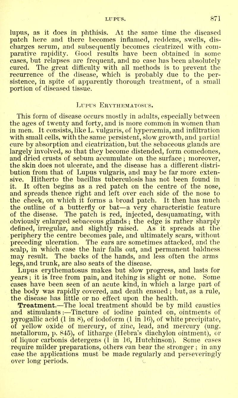 lupus, as it does in phthisis. At the same time the diseased patch here and there becomes inilamed, reddens, swells, dis- charges serum, and subsequently becomes cicatrized with com- paratiA^e rapidity. Good results have been obtained in some cases, but relapses are frequent, and no case has been absolutely cured. The great difficulty with all methods is to prevent the recurrence of the disease, which is probably due to the per- sistence, in spite of apparently thorough treatment, of a small portion of diseased tissue. Lupus Erythematosus. This form of disease occurs mostly in adults, especially between the ages of twenty and forty, and is more common in women than in men. It consists, like L. vulgaris, of hyperi^emia, and infiltration with small cells, with the same persistent, slow growth, and partial cure by absorption and cicatrization, but the sebaceous glands are largely involved, so that they become distended, form comedones, and dried crusts of sebum accumulate on the surface; moreover, the skin does not ulcerate, and the disease has a different distri- bution from that of Lupus vulgaris, and may be far more exten- sive. Hitherto the bacillus tuberculosis has not been found in it. It often begins as a red patch on the centre of the nose, and spreads thence right and left over each side of the nose to the cheek, on which it forms a broad patch. It then has much the outline of a butterfly or bat—a very characteristic feature of the disease. The patch is red, injected, desquamating, with obviously enlarged sebaceous glands; the edge is rather sharply defined, irregular, and slightly raised. As it spreads at the periphery the centre becomes pale, and ultimately scars, without preceding ulceration. The ears are sometimes attacked, and the scalp, in which case the hair falls out, and permanent baldness may result. The backs of the hands, and less often the arms legs, and trunk, are also seats of the disease. Lupus erythematosus makes but slow progress, and lasts for years ; it is free from pain, and itching is slight or none. Some cases have been seen of an acute kind, in which a large part of the body was rapidly covered, and death ensued ; but, as a rule, the disease has little or no effect upon the health. Treatment.—The local treatment should be by mild caustics and stimulants:—Tincture of iodine painted on, ointments of pyrogallic acid (1 in 8), of iodoform (1 in 16), of white precipitate, of yellow oxide of mercury, of zinc, lead, and mercury (ung. metallorum, p. 845), of litharge (Hebra's diachylon ointment), or of liquor carbonis detergens (1 in 16, Hutchinson). Some cases require milder preparations, others can bear the stronger ; in any case the applications must be made regularly and perseveringly over long periods.