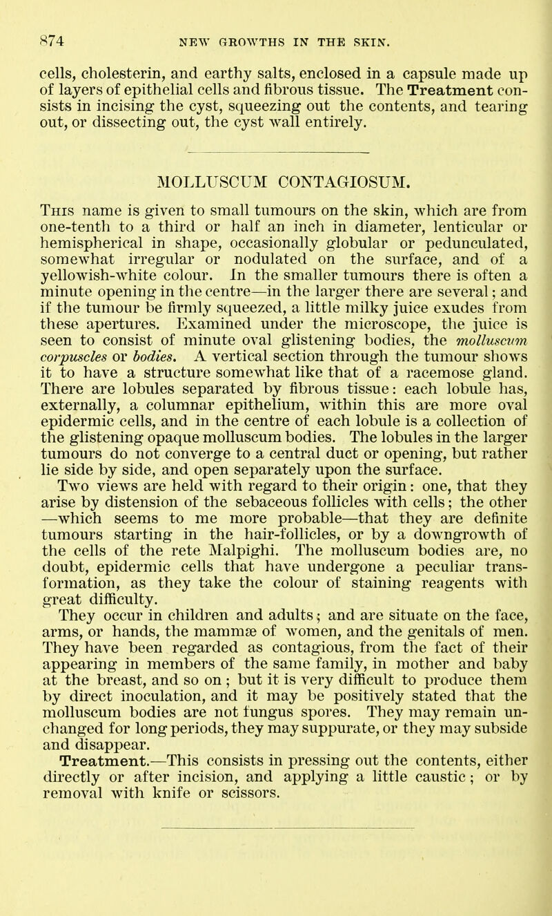 cells, cholesterin, and earthy salts, enclosed in a capsule made up of layers of epithelial cells and fibrous tissue. The Treatment con- sists in incising the cyst, squeezing out the contents, and tearing out, or dissecting out, the cyst wall entirely. MOLLUSCUM CONTAGIOSUM. This name is given to small tumours on the skin, which are from one-tenth to a third or half an inch in diameter, lenticular or hemispherical in shape, occasionally globular or pedunculated, somewhat irregular or nodulated on the surface, and of a yellowish-white colour. In the smaller tumours there is often a minute opening in the centre—in the larger there are several; and if the tumour be firmly squeezed, a little milky juice exudes from these apertures. Examined under the microscope, the juice is seen to consist of minute oval glistening bodies, the molluscum corpuscles or bodies. A vertical section through the tumour shows it to have a structure somewhat like that of a racemose gland. There are lobules separated by fibrous tissue: each lobule has, externally, a columnar epithelium, within this are more oval epidermic cells, and in the centre of each lobule is a collection of the glistening opaque molluscum bodies. The lobules in the larger tumours do not converge to a central duct or opening, but rather lie side by side, and open separately upon the surface. Two views are held with regard to their origin: one, that they arise by distension of the sebaceous follicles with cells; the other —which seems to me more probable—that they are definite tumours starting in the hair-follicles, or by a downgrowth of the cells of the rete Malpighi. The molluscum bodies are, no doubt, epidermic cells that have undergone a peculiar trans- formation, as they take the colour of staining reagents with great difficulty. They occur in children and adults; and are situate on the face, arms, or hands, the mammae of women, and the genitals of men. They have been regarded as contagious, from the fact of their appearing in members of the same family, in mother and baby at the breast, and so on ; but it is very difficult to produce them by direct inoculation, and it may be positively stated that the molluscum bodies are not fungus spores. They may remain un- changed for long periods, they may suppurate, or they may subside and disappear. Treatment.—This consists in pressing out the contents, either dii'ectly or after incision, and applying a little caustic; or by removal with knife or scissors.