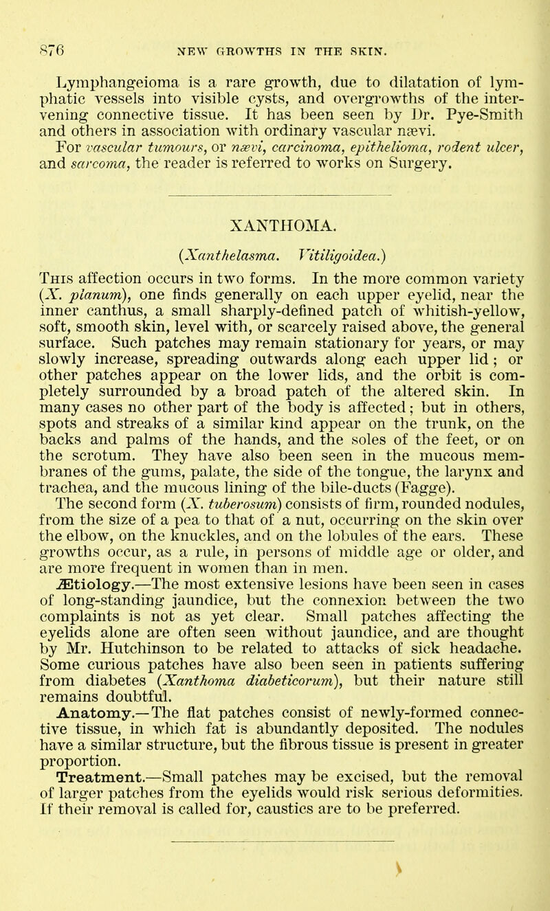 Lymphangeioma is a rare growth, due to dilatation of lym- phatic vessels into visible cysts, and overgrowths of the inter- vening connective tissue. It has been seen by Dr. Pye-Smith and others in association with ordinary vascular naevi. For vascular tumours, or nasvi, carcinoma, epithelioma, rodent ulcer, and sarcoma, the reader is referred to works on Surgery. XANTHOMA. {Xanthelasma. Vitiligoidea.) This affection occurs in two forms. In the more common variety (X. planum), one finds generally on each upper eyelid, near the inner canthus, a small sharply-defined patch of whitish-yellow, soft, smooth skin, level with, or scarcely raised above, the general surface. Such patches may remain stationary for years, or may slowly increase, spreading outwards along each upper lid; or other patches appear on the lower lids, and the orbit is com- pletely surrounded by a broad patch of the altered skin. In many cases no other part of the body is affected; but in others, spots and streaks of a similar kind appear on the trunk, on the backs and palms of the hands, and the soles of the feet, or on the scrotum. They have also been seen in the mucous mem- branes of the gums, palate, the side of the tongue, the larynx and trachea, and the mucous lining of the bile-ducts (Fagge). The second form (A^ tuberosum) consists of firm, rounded nodules, from the size of a pea to that of a nut, occurring on the skin over the elbow, on the knuckles, and on the lobules of the ears. These growths occur, as a rule, in persons of middle age or older, and are more frequent in women than in men. -Etiology.—The most extensive lesions have been seen in cases of long-standing jaundice, but the connexion between the two complaints is not as yet clear. Small patches affecting the eyelids alone are often seen without jaundice, and are thought by Mr. Hutchinson to be related to attacks of sick headache. Some curious patches have also been seen in patients suffering from diabetes {Xanthoma diabeticorum), but their nature still remains doubtful. Anatomy.—The flat patches consist of newly-formed connec- tive tissue, in which fat is abundantly deposited. The nodules have a similar structure, but the fibrous tissue is present in greater proportion. Treatment.—Small patches may be excised, but the removal of larger patches from the eyelids would risk serious deformities. If their removal is called for, caustics are to be preferred.