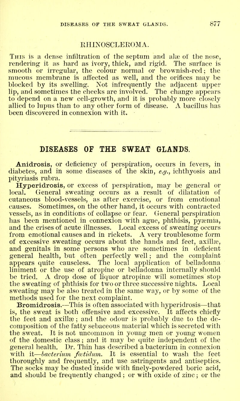 PJIINOSCLEROMA. This is a dense inliltration of the septum and alie of the nose, rendering it as hard as ivory, thick, and rigid. The surface is smooth or irregular, the colom* normal or brownish-red; tlie mucous membrane is affected as well, and the orifices may be blocked by its swelling. Not infrequently the adjacent upper lip, and sometimes the cheeks are involved. The change appears to depend on a new cell-growth, and it is probably more closely allied to lupus than to any other form of disease. A bacillus has been discovered in connexion with it. DISEASES OF THE SWEAT GLANDS. Anidrosis, or deficiency of persj^ii-ation, occurs in fevers, in diabetes, and in some diseases of the skin, ejj., ichthyosis and pityriasis rubra. Hyperidrosis, or excess of jjerspiration, may be general or local. General sweating occurs as a result of dilatation of cutaneous blood-vessels, as after exercise, or from emotional causes. Sometimes, on the other hand, it occurs with contracted vessels, as in conditions of collapse or fear. General perspiration has been mentioned in connexion with ague, phthisis, pyaemia, and the crises of acute illnesses. Local excess of sweating occurs from emotional causes and in rickets. A very troublesome form of excessive sweating occurs about the hands and feet, axilla, and genitals in some persons who are sometimes in deficient general health, but often perfectly well; and the complaint appears quite causeless. The local application of belladonna liniment or the use of atropine or belladonna internally should be tried. A drop dose of liquor atropinse will sometimes stop the sweating of phthisis for two or three successive nights. Local sweating may be also treated in the same way, or by some of tlie methods used for the next complaint. Bromidrosis.—This is often associated with hyperidrosis—that is, the sweat is both offensive and excessive. It affects chiefly the feet and axillae ; and the odour is probably due to the de- composition of the fatty sebaceous material which is secreted with the sweat. It is not uncommon in young men or young women of the domestic class; and it may be quite independent of the general health. Dr. Thin has described a bacterium in connexion with it—bacterium fwtidum. It is essential to wash the feet thoroughly and frequently, and use astringents and antiseptics. The socks may be dusted inside with finely-powdered boric acid, and should be frequently changed ; or with oxide of zinc; or the