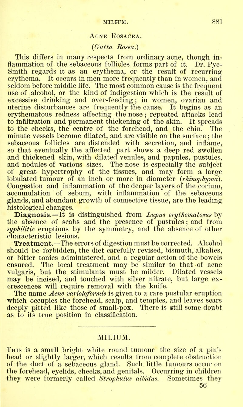 Acne Rosaoea. {Gutta Rosea.) This differs in many respects from ordinary acne, though in- flammation of the sebaceous folHcles forms part of it. Dr. Pye- Smith regards it as an erythema, or the result of recurring erythema. It occurs in men more frequently than in women, and seldom before middle life. The most common cause is the frequent use of alcohol, or the kind of indigestion which is the result of excessive drinking and over-feeding; in women, ovarian and uterine disturbances are frequently the cause. It begins as an erythematous redness affecting the nose; repeated attacks lead to infiltration and permanent thickening of the skin. It spreads to the cheeks, the centre of the forehead, and the chin. The minute vessels become dilated, and are visible on the surface ; the sebaceous follicles are distended with secretion, and inflame, so that eventually the affected part shows a deep red swollen and thickened skin, with dilated venules, and papules, pustules, and nodules of various sizes. The nose is especially the subject of great hypertrophy of the tissues, and may form a large lobulated tumour of an inch or more in diameter {rhinophyma). Congestion and inflammation of the deeper layers of the corium, accumulation of sebum, with inflammation of the sebaceous glands, and abundant growth of connective tissue, are the leading histological changes. Diagnosis.—It is distinguished from Lupus erythematosus by the absence of scabs and the presence of pustules ; and from syphilitic eruptions by the symmetry, and the absence of other characteristic lesions. Treatment.—The errors of digestion must be corrected. Alcohol should be forbidden, the diet carefully revised, bismuth, alkalies, or bitter tonics administered, and a regular action of the bowels ensured. The local treatment may be similar to that of acne vulgaris, but the stimulants must be milder. Dilated vessels may be incised, and touched with silver nitrate, but large ex- crescences will require removal with the knife. The name Acne varioloformis is given to a rare pustular eruption which occupies the forehead, scalp, and temples, and leaves scars deeply pitted like those of small-pox. There is still some doubt as to its true position in classification. MILIUM. This is a small bright white round tumour the size of a pin's head or slightly larger, whicli results from complete obstruction of the duct of a sebaceous gland. Such little tumours occur on the forehead, eyelids, cheeks, and genitals. Occurring in children they were formerly called Strophulus alhidus. Sometimes they