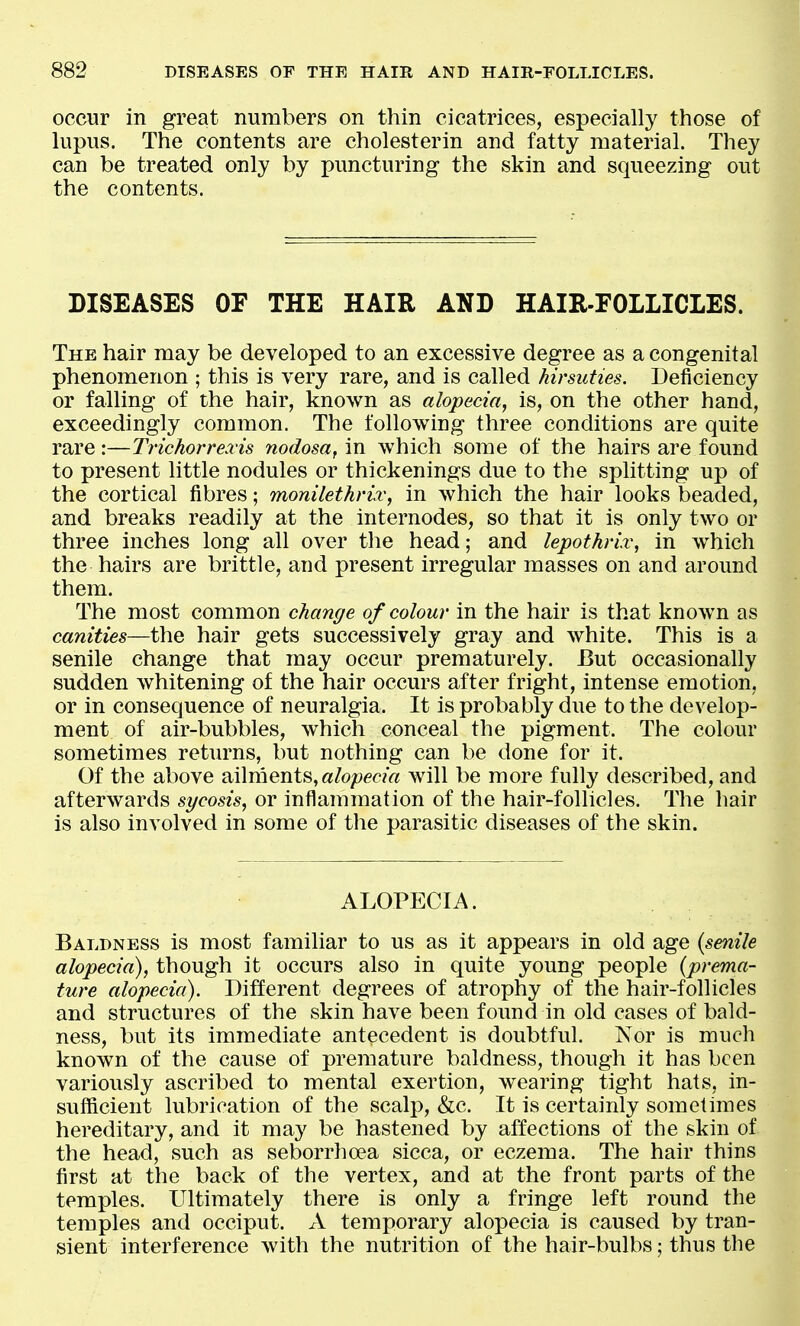 occur in great numbers on thin cicatrices, especially those of lupus. The contents are cholesterin and fatty material. They can be treated only by puncturing the skin and squeezing out the contents. DISEASES OF THE HAIR AND HAIXt-FOLLICLES. The hair may be developed to an excessive degree as a congenital phenomenon ; this is very rare, and is called hirsuties. Deficiency or falling of the hair, known as alopecia, is, on the other hand, exceedingly common. The following three conditions are quite rare:—Trichorrexis nodosa, in which some of the hairs are found to present little nodules or thickenings due to the splitting up of the cortical fibres; monilethrix, in which the hair looks beaded, and breaks readily at the internodes, so that it is only two or three inches long all over the head; and lepothrix, in which the hairs are brittle, and present irregular masses on and around them. The most common change of colour in the hair is that known as canities—the hair gets successively gray and white. This is a senile change that may occur prematurely. But occasionally sudden whitening of the hair occurs after fright, intense emotion, or in consequence of neuralgia. It is probably due to the develop- ment of air-bubbles, which conceal the pigment. The colour sometimes returns, but nothing can be done for it. Of the above ailments, «/o/>e<:>?« will be more fully described, and afterwards sycosis, or inflammation of the hair-follicles. The hair is also involved in some of the parasitic diseases of the skin. ALOPECIA. Baldness is most familiar to us as it appears in old age {senile alopecia), though it occurs also in quite young people {prema- ture alopecia). Different degrees of atrophy of the hair-follicles and structures of the skin have been foimd in old cases of bald- ness, but its immediate antecedent is doubtful. Nor is much known of the cause of premature baldness, though it has been variously ascribed to mental exertion, wearing tight hats, in- sufficient lubrication of the scalp, &c. It is certainly sometimes hereditary, and it may be hastened by affections of the skin of the head, such as seborrha?a sicca, or eczema. The hair thins first at the back of the vertex, and at the front parts of the temples. Ultimately there is only a fringe left round the temples and occiput. xV temporary alopecia is caused by tran- sient interference with the nutrition of the hair-bulbs; thus the