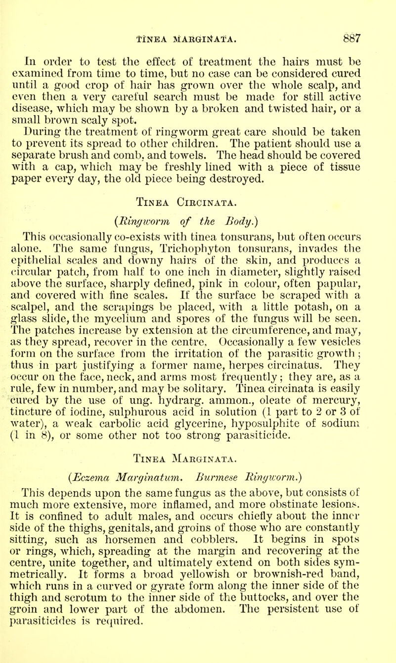 In order to test the effect of treatment the hah'S must be examined from time to time, but no case can be considered cured until a good crop of hair has grown over the whole scalp, and even then a very careful search must be made for still active disease, which may be shown by a broken and twisted hair, or a small brown scaly si)ot. During the treatment of ringworm great care should be taken to prevent its spread to other children. The patient should use a separate brush and comb, and towels. The head should be covered Avith a cap, which may be freshly lined with a piece of tissue paper every day, the old piece being destroyed. Tinea Circinata. {Ringworm of the Body.) This occasionally co-exists with tinea tonsurans, but often occurs alone. The same fungus, Trichoi)hyton tonsurans, invades the epithelial scales and downy hairs of the skin, and produces a circular patch, from half to one inch in diameter, slightly raised above the surface, sharply defined, pink in colour, often papular, and covered with fine scales. If the surface be scraped witli a scalpel, and the scrapings be placed, with a little potash, on a glass slide, the mycelium and spores of the fungus will be seen. The patches increase by extension at the circumference, and may, as they spread, recover in the centre. Occasionally a few vesicles form on the surface from the irritation of the parasitic growth ; thus in part justifying a former name, herpes circinatus. They occur on the face, neck, and arras most frequently; they are, as a rule, few in number, and may be solitary. Tinea circinata is easily cured by the use of ung. hydrarg. ammon., oleate of mercm-y, tincture of iodine, sulphurous acid in solution (1 part to 2 or 3 of water), a weak carbolic acid glycerine, hyposulphite of sodium (1 in 8), or some other not too strong parasiticide. Tinea MAnaiNAXA. {Eczema Marginatum. Burmese Ringworm^ This depends upon the same fungus as the above, but consists of much more extensive, more inflamed, and more obstinate lesions. It is confined to adult males, and occurs chiefly about the inner side of the thighs, genitals, and groins of those who are constantly sitting, such as horsemen and cobblers. It begins in spots or rings, which, spreading at the margin and recovering at the centre, unite together, and ultimately extend on both sides sym- metrically. It forms a broad yellowish or brownish-red band, which runs in a curved or gyrate form along the inner side of the thigh and scrotum to the inner side of the buttocks, and over the groin and lower part of the abdomen. The persistent use of parasiticides is recpiired.