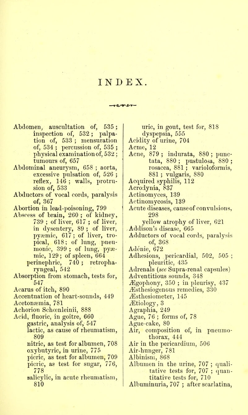 INDEX. Abdomen; auscultation of, 535 ; inspection of, 532 ; palpa- tion of, 533 ; mensuration of, 534 ; percussion of, 535 ; physical examination of, 532 ; tumours of, 657 Abdominal aneurysm, 658 ; aorta, excessive pulsation of, 526 ; reflex, 146 ; walls, protru- sion of, 533 Abductors of vocal cords, paralysis of, 367 Abortion in lead-poisoning, 799 Abscess of brain, 260 ; of kidney, 739 ; of liver, 617 ; of liver, in dysentery, 89 ; of liver, pyaimic, 617 ; of liver, tro- pical, 618; of lung, pneu- monic, 399 ; of lung, pyaj- mic, 129; of spleen, 664 perinephric, 740 ; retropha- ryngeal, 542 Absorption from stomach, tests for, 547 Acarus of itch, 890 Accentuation ot heart-sounds, 449 Acetonremia, 781 Achorion Schcenleinii, 888 Acid, fluoric, in goitre, 660 gastric, analysis of, 547 lactic, as cause of rheumatism, 809 nitric, as test for albumen, 708 oxybutyric, in urine, 775 picric, as test for albumen, 709 picric, as test for sugar, 776, 778 _ salicylic, in acute rheumatism, 810 uric, in gout, test for, 818 dyspepsia, 555 Acidity of urine, 704 Acme, 12 Acne, 879 ; indurata, 880 ; punc- tata, 880 ; pustulosa, 880 ; rosacea, 881 ; varioloformis, 881 ; vulgaris, 880 Acquired syphilis, 112 Acrodynia, 837 Actinomyces, 139 Actinomycosis, 139 Acute diseases, cause of convulsions, 298 yellow atrophy of liver, 621 Addison's disease, 665 Adductors of vocal cords, paralysis of, 368 Adenie, 672 Adhesions, pericardial, 502, 505 ; pleuritic, 435 Adrenals {see Supra-renal capsules) Adventitious sounds, 348 ^gophony, 350 ; in pleurisy, 437 iEsthesiogenous remedies, 330 iEsthesiometer, 145 iEtiology, 3 Agraphia, 249 Ague, 76 ; forms of, 78 Ague-cake, 80 Air, composition of, in pneumo- thorax, 444 Air in the pericardium, 506 Air-hunger, 781 Albinism, 868 Albumen in the urine, 707 ; quali- tative tests for, 707 ; quan- titative tests for, 710 Albuminuria, 707 ; after scarlatina,