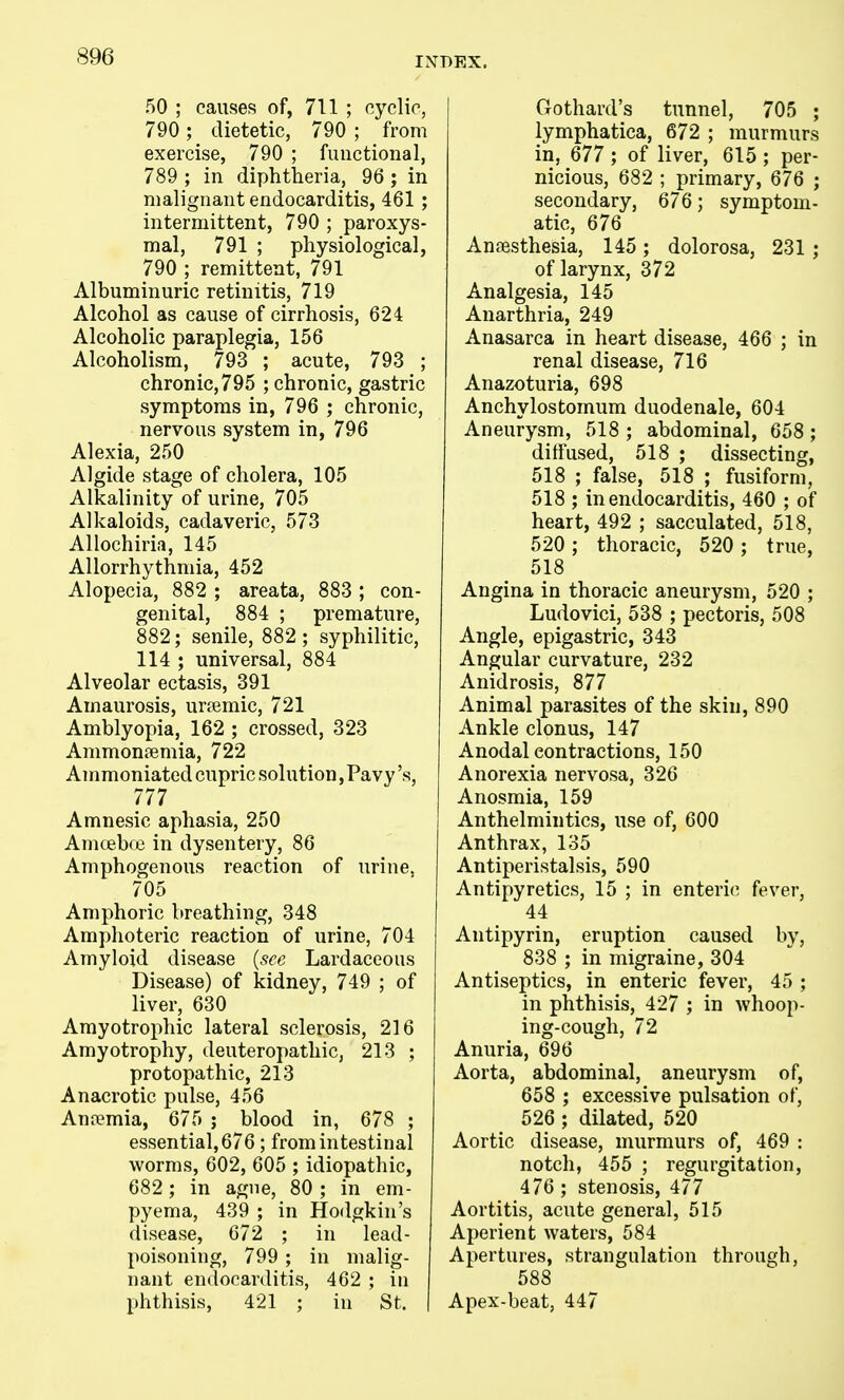 50 ; causes of, 711 ; cyclic, 790; dietetic, 790 ; from exercise, 790 ; functional, 789 ; in diphtheria, 96 ; in malignant endocarditis, 461 ; intermittent, 790 ; paroxys- mal, 791 ; physiological, 790 j remittent, 791 Albuminuric retinitis, 719 Alcohol as cause of cirrhosis, 624 Alcoholic paraplegia, 156 Alcoholism, 793 ; acute, 793 ; chronic,795 ; chronic, gastric symptoms in, 796 ; chronic, nervous system in, 796 Alexia, 250 Algide stage of cholera, 105 Alkalinity of urine, 705 Alkaloids, cadaveric, 573 Allochiria, 145 Allorrhythmia, 452 Alopecia, 882 ; areata, 883 ; con- genital, 884 ; premature, 882; senile, 882 ; syphilitic, 114 ; universal, 884 Alveolar ectasis, 391 Amaurosis, urtemic, 721 Amblyopia, 162 ; crossed, 323 Ammon?emia, 722 Ammoniated cupric solution, Pavy's, 777 Amnesic aphasia, 250 Amceboe in dysentery, 86 Amphogenous reaction of urine. 705 Amphoric breathing, 348 Amphoteric reaction of urine, 704 Amyloid disease {see Lardaceous Disease) of kidney, 749 ; of liver, 630 Amyotrophic lateral sclerosis, 216 Amyotrophy, deuteropathic, 213 ; protopathic, 213 Anacrotic pulse, 456 Annemia, 675 ; blood in, 678 ; essential, 676 ; from intestinal worms, 602, 605 ; idiopathic, 682 ; in ague, 80 ; in em- pyema, 439 ; in Hodgkin's disease, 672 ; in lead- poisoning, 799 ; in malig- nant endocarditis, 462 ; in phthisis, 421 ; in St. Gothard's tunnel, 705 ; lymphatica, 672 ; murmurs in, 677 ; of liver, 615 ; per- nicious, 682 ; primary, 676 ; secondary, 676; symptom- atic, 676 Anaesthesia, 145; dolorosa, 231 ; of larynx, 372 Analgesia, 145 Anarthria, 249 Anasarca in heart disease, 466 ; in renal disease, 716 Anazoturia, 698 Anchylostomum duodenale, 604 Aneurysm, 518 ; abdominal, 658; diffused, 518 ; dissecting, 518 ; false, 518 ; fusiform, 518 ; in endocarditis, 460 ; of heart, 492 ; sacculated, 518, 520 ; thoracic, 520 ; true, 518 Angina in thoracic aneurysm, 520 ; Ludovici, 538 ; pectoris, 508 Angle, epigastric, 343 Angular curvature, 232 Anidrosis, 877 Animal parasites of the skin, 890 Ankle clonus, 147 Anodal contractions, 150 Anorexia nervosa, 326 Anosmia, 159 Anthelmintics, use of, 600 Anthrax, 135 Antiperistalsis, 590 Antipyretics, 15 ; in enterif^ fever, 44 Antipyrin, eruption caused by, 838 ; in migraine, 304 Antiseptics, in enteric fever, 45 ; in phthisis, 427 ; in whoop- ing-cough, 72 Anuria, 696 Aorta, abdominal, aneurysm of, 658 ; excessive pulsation of, 526 ; dilated, 520 Aortic disease, murmurs of, 469 : notch, 455 ; regurgitation, 476 ; stenosis, 477 Aortitis, acute general, 515 Aperient waters, 584 Apertures, strangulation through, 588 Apex-beat, 447