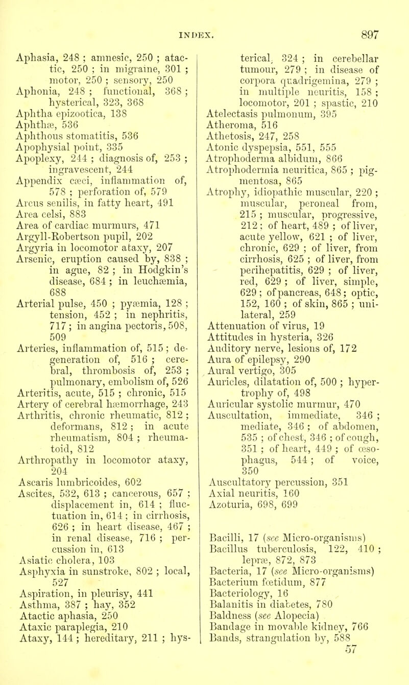 Aphasia, 248 ; amnesic, 250 ; atac- tic, 250 ; in migraine, 301 ; motor, 250 ; sensory, 250 Aphonia, 248 ; functional, 368 ; hysterical, 323, 368 Aphtha epizootica, 138 Aphtha?, 536 Aphthous stomatitis, 536 Apophysial point, 335 Apoplexy, 244 ; diagnosis of, 253 ; ingravescent, 244 Appendix ca?ei, inflammation of, 578 ; perforation of, 579 Arcus senilis, in fatty heart, 491 Area celsi, 883 Area of cardiac murmurs, 471 Argyll-Robertson pupil, 202 Argyria in locomotor ataxy, 207 Arsenic, eruption caused by, 838 ; in ague, 82 ; in Hodgkin's disease, 684 ; in leuchadmia, 688 Arterial pulse, 450 ; pyemia, 128 ; tension, 452 ; in nephritis, 717 ; in angina pectoris, 508, 509 Arteries, inflammation of, 515; de- generation of, 516 ; cere- bral, thrombosis of, 253 ; pulmonary, embolism of, 526 Arteritis, acute, 515 ; chronic, 515 Artery of cerebral hiemorrhage, 243 Arthritis, chronic rheumatic, 812 ; deformans, 812 ; in acute rheumatism, 804 ; rheuma- toid, 812 Arthropathy in locomotor ataxy, 204 Ascaris Inmbricoides, 602 Ascites, 532, 613 ; cancerous, 657 ; displacement in, 614 ; fluc- tuation in, 614 ; in cirrhosis, 626 ; in heart disease, 467 ; in renal disease, 716 ; per- cussion in, 613 Asiatic cholera, 103 Asphyxia in sunstroke, 802 ; local, 527 Aspiration, in pleurisy, 441 Asthma, 387 ; hay, 352 Atactic aphasia, 250 Ataxic paraplegia, 210 Ataxy, 144 ; hereditary, 211 ; hys- terical 324 ; in cerebellar tumour, 279 ; in disease of corpora quadrigemina, 279 ; in multiple neuritis, 158 ; locomotor, 201 ; spastic, 210 Atelectasis pulmonum, 395 Atheroma, 516 Athetosis, 247, 258 Atonic dyspepsia, 551, 555 Atrophoderma albidum, 866 Atrophodermia neuritica, 865 ; pig- mentosa, 865 Atrophy, idiopathic muscular, 220 ; muscular, peroneal from, 215 ; muscular, Drogressive, 212: of heart, 489 ; of liver, acute yellow, 621 ; of liver, chronic, 629 ; of liver, from cirrhosis, 625 ; of liver, from perihepatitis, 629 ; of liver, red, 629 ; of liver, simple, 629 ; of pancreas, 648; optic, 152, 160 ; of skin, 865 ; uni- lateral, 259 Attenuation of virus, 19 Attitudes in hysteria, 326 Auditory nerve, lesions of, 172 Aura of epilepsy, 290 Aural vertigo, 305 Auricles, dilatation of, 500 ; hyper- trophy of, 498 Auricular systolic murmur, 470 Auscultation, immediate, 346 ; mediate, 346 ; of abdomen, 535 ; of chest, 346 ; of cough, 351 ; of heart, 449 ; of ceso- phagus, 544; of voice, 350 Auscultatory percussion, 351 Axial neuritis, 160 Azoturia, 698, 699 Bacilli, 17 {see Micro-organisms) Bacillus tuberculosis, 122, 410 ; leprte, 872, 873 Bacteria, 17 {see Micro-organisms) Bacterium fcetidum, 877 Bacteriology, 16 Balanitis in diabetes, 780 Baldness {see Alopecia) Bandage in movable kidney, 766 Bands, strangulation by, 588 57