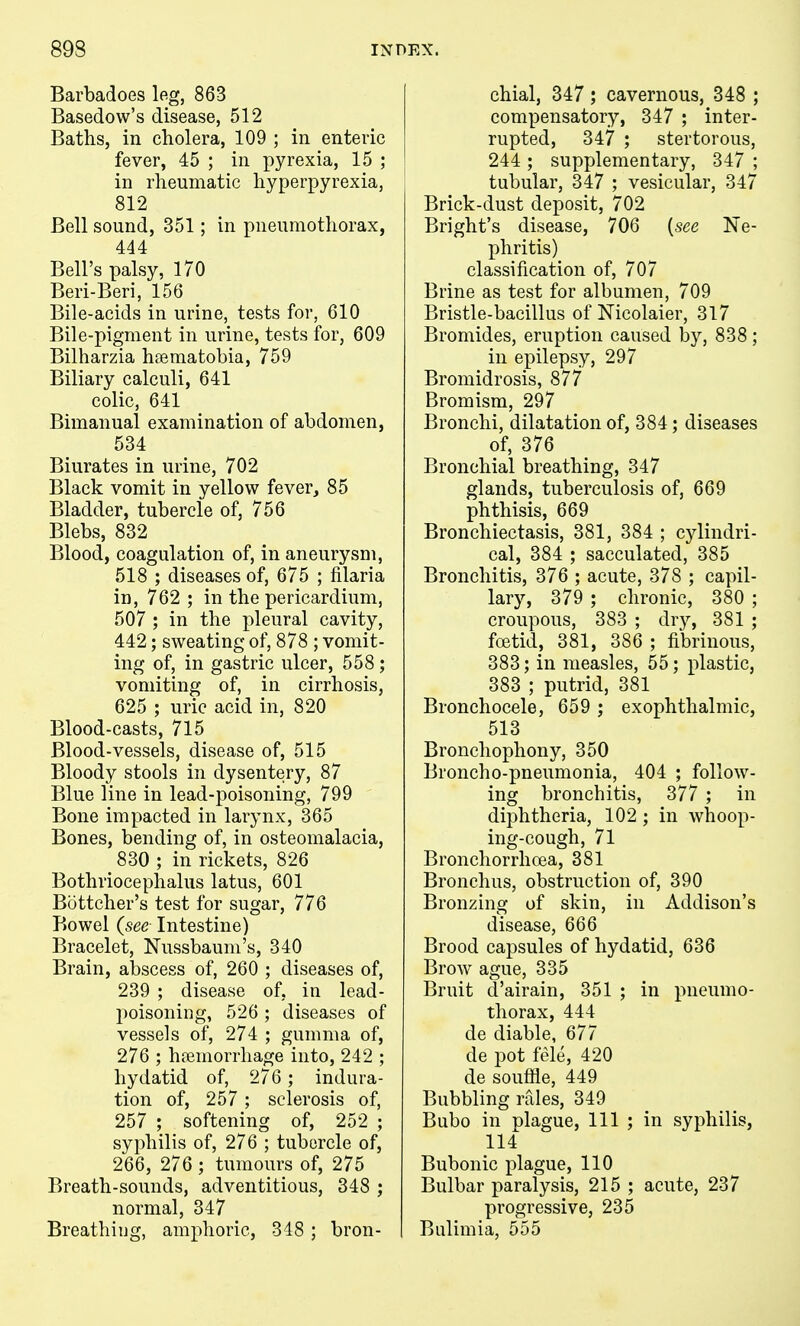 Barbadoes leg, 863 Basedow's disease, 512 Baths, in cholera, 109 ; in enteric fever, 45 ; in pyrexia, 15 ; in rheumatic hyperpyrexia, 812 Bell sound, 351; in pneumothorax, 444 Bell's palsy, 170 Beri-Beri, 156 Bile-acids in urine, tests for, 610 Bile-pigment in urine, tests for, 609 Bilharzia hsematobia, 759 Biliary calculi, 641 colic, 641 Bimanual examination of abdomen, 534 Biurates in urine, 702 Black vomit in yellow fever, 85 Bladder, tubercle of, 756 Blebs, 832 Blood, coagulation of, in aneurysm, 518 ; diseases of, 675 ; filaria in, 762 ; in the pericardium, 507 ; in the pleural cavity, 442; sweating of, 878 ; vomit- ing of, in gastric ulcer, 558 ; vomiting of, in cirrhosis, 625 ; uric acid in, 820 Blood-casts, 715 Blood-vessels, disease of, 515 Bloody stools in dysentery, 87 Blue line in lead-poisoning, 799 Bone impacted in larynx, 365 Bones, bending of, in osteomalacia, 830 ; in rickets, 826 Bothriocephalus latus, 601 Bottcher's test for sugar, 776 Bowel (^see Intestine) Bracelet, Nussbaum's, 340 Brain, abscess of, 260 ; diseases of, 239 ; disease of, in lead- poisoning, 526 ; diseases of vessels of, 274 ; gumma of, 276 ; hiemorrhage into, 242 ; hydatid of, 276 ; indura- tion of, 257 ; sclerosis of, 257 ; softening of, 252 ; syphilis of, 276 ; tubercle of, 266, 276 ; tumours of, 275 Breath-sounds, adventitious, 348 ; normal, 347 Breathing, amphoric, 348 ; bron- chial, 347 ; cavernous, 348 ; compensatory, 347 ; inter- rupted, 347 ; stertorous, 244 ; supplementary, 347 ; tubular, 347 ; vesicular, 347 Brick-dust deposit, 702 Bright's disease, 706 {see Ne- phritis) classification of, 707 Brine as test for albumen, 709 Bristle-bacillus of Nicolaier, 317 Bromides, eruption caused by, 838 ; in epilepsy, 297 Bromidrosis, 877 Bromism, 297 Bronchi, dilatation of, 384; diseases of, 376 Bronchial breathing, 347 glands, tuberculosis of, 669 phthisis, 669 Bronchiectasis, 381, 384 ; cylindri- cal, 384 ; sacculated, 385 Bronchitis, 376 ; acute, 378 ; capil- lary, 379 ; chronic, 380 ; croupous, 383 ; dry, 381 ; foetid, 381, 386 ; fibrinous, 383; in measles, 55; plastic, 383 ; putrid, 381 Bronchocele, 659 ; exophthalmic, 513 Bronchophony, 350 Broncho-pneumonia, 404 ; follow- ing bronchitis, 377 ; in diphtheria, 102 ; in whoop- ing-cough, 71 Bronchorrlioea, 381 Bronchus, obstruction of, 390 Bronzing of skin, in Addison's disease, 666 Brood capsules of hydatid, 636 Brow ague, 335 Bruit d'airain, 351 ; in pneumo- thorax, 444 de diable, 677 de pot fele, 420 de souffle, 449 Bubbling rales, 349 Bubo in plague. 111 ; in syphilis, 114 Bubonic plague, 110 Bulbar paralysis, 215 ; acute, 237 progressive, 235 Bulimia, 555