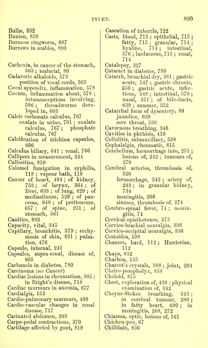 EX. «99 Bullae, 832 Bunion, 859 Burmese lingwonn, 887 Burrows in scabies, 890 Cachexia, in cancer of tlie stomach, 563 ; malarial, 80 Cadaveric alkaloids, 573 position of vocal cords, 365 Ciccal appendix, inflammation, 578 CiTecum, inflammation about, 578 ; intussusceptions involving, 596 ; threadworms deve- loped in, 603 Calcic carbonate calculus, 767 oxalate in urine, 701 ; oxalate Calculus, 767 ; phosphate Calculus, 767 Calcification of trichina capsules, 606 Calculus biliary, 641 ; renal, 766 CalHjiers in measurement, 344 Callosities, 859 Calomel fumigation in syphilis, 118 ; vapour bath, 118 Cancer of heart, 494 ; of kidney, 753 ; of larynx, 364 ; of liver, 633 ; of lung, 429 ; of mediastinum, 529 ; of pan- creas, 648 ; of peritoneum, 657 ; of spine, 231 ; of stomach, 561 Canities, 882 Capacity, vital, 345 Capillary, bronchitis, 379 ; ecchy- mosis of skin, 831 ; pulsa- tion, 476 Capsule, internal, 241 Capsules, supra-renal, disease of, 665 Carbuncle in diabetes, 780 Carcinoma [see Cancer) Cardiac lesions in rheumatism, 805 ; in Bright's disease, 718 Cardiac murmurs in anaemia, 677 Cardialgia, 553 Cardio-pulmonary murmurs, 480 Cardio-vascular changes in renal disease, 717 Carinated abdomen, 268 Carpo-pedal contractions, 370 Cartilage affected by gout, 819 Caseation of tubercle, 122 Casts, blood, 715 ; epithelial, 715 ; fatty, 715 ; granular, 714 ; hyaline, 714 ; intestinal, 576 ; lardaceous, 715 ; renal, 714 Catalepsy, 327 Cataract in diabetes, 780 Catarrh, bronchial dry, 381; gastric acute, 547 ; gastric chronic, 550 ; gastric acute, infec- tious, 548 ; intestinal, 570 ; nasal, 351 ; of bile-ducts, 639 ; summer, 352 Catarrhal form of dysentery, 88 jaundice, 639 sore throat, 538 Cavernous breathing, 348 Cavities in phthisis, 410 Cellulitis, submaxillary, 538 Cephalalgia, rheumatic, 815 Cerebellum, hajmorrhage into, 251 ; lesions of, 242 ; tumours of, 279 Cerebral arteries, thrombosis of, 526 haemorrhage, 242 ; artery of, 243 ; in granular kidney, 734 meningitis, 266 sinuses, thrombosis of, 274 Cerebro-spinal fever, 74 ; menin- gitis, 74 Cervical opisthotonos, 273 Cervico-brachial neuralgia, 336 Cervico-occipital neuralgia, 336 Cestoidea, 598 Chancre, hard, 112; Hunterian, 112 Chaps, 832 Charbon, 135 Charcot's crystals, 388 ; joint, 204 Cheiro-ponipholyx, 858 Cheloid, 875 Chest, exploration of, 439 ; physical examination of, 342 Cheyne-Stokes breathing, 343 ; in cerebral tumour, 280 ; in fatty heart, 490 ; in meningitis, 268, 272 Chiasma, optic, lesions of, 161 Chicken-pox, 67 Chilblain, 836