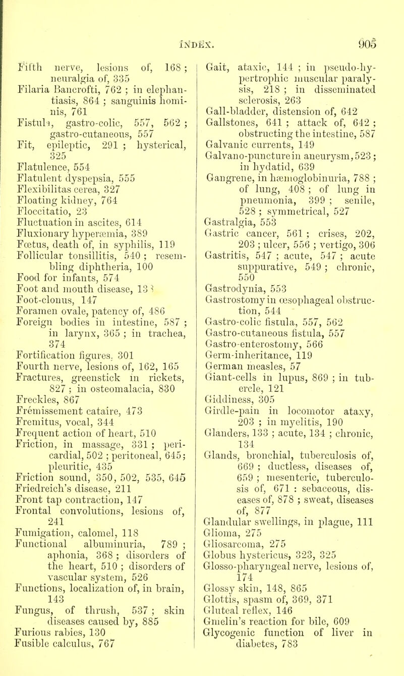 Fifth nerve, lesions of, 168 ; neuralgia of, 335 Filaria Bancrofti, 762 ; in elephan- tiasis, 864 ; sanguinis liomi- nis, 761 Fistul■^, gastro-colic, 557, 562 ; gastro-cutaneous, 557 Fit, epileptic, 291 ; hysterical, 325 Flatulence, 554 Flatulent dyspepsia, 555 Flexibilitas cerea, 327 Floating kidney, 764 Floccitatio, 23 Fluctuation in ascites, 614 Fluxionary hypertemia, 389 Fcetus, death of, in syphilis, 119 Follicular tonsillitis, 540 ; resem- bling diphtheria, 100 Food for infants, 574 Foot and mouth disease, 13 ^ Foot-clonus, 147 Foramen ovale, patency of, 486 Foreign bodies in intestine, 587 ; in larynx, 365 ; in trachea, 374 Fortification figures. 301 Fourth nerve, lesions of, 162, 165 Fractures, greenstick m rickets, 827 ; in osteomalacia, 830 Freckles, 867 Fremissement cataire, 473 Fremitus, vocal, 344 Frequent action of heart, 510 Friction, in massage, 331 ; ])eri- cardial, 502 ; peritoneal, 645 j pleuritic, 435 Friction sound, 350, 502, 535, 645 Friedreich's disease, 211 Front tap contraction, 147 Frontal convolutions, lesions of, 241 Fumigation, calomel, 118 Functional albuminuria, 789 ; aphonia, 368 ; disorders of the heart, 510 ; disorders of vascular system, 526 Functions, localization of, in brain, 143 Fungus, of thrush, 537 ; skin diseases caused by, 885 Furious rabies, 130 Fusible calculus, 767 j Gait, ataxics, 144 ; in pseudo-hy- pcrtropliic muscular paraly- sis, 218 ; in disseminated sclerosis, 263 Gall-bladder, distension of, 642 Gallstones, 641 ; attack of, 642 ; obstructing the intestine, 587 Galvanic currents, 149 Galvano-puncturein aneurysm,523; in hydatid, 639 Gangrene, in hfemoglobinuria, 788 ; of lung, 408 ; of lung in pneumonia, 399 ; senile, 528 ; symmetrical, 527 Gastralgia, 553 Gastric cancer, 561 ; crises, 202, 203 ; ulcer, 556 ; vertigo, 306 Gastritis, 547 ; acute, 547 ; acute suppurative, 549 ; chronic, 550 Gastrodynia, 553 Gastrostomy in (]eso])hageal oltstruc- tion, 544 Gastro-colic fistula, 557, 562 Gastro-cutaneous fistula, 557 Gastro-enterostomy, 566 Germ-inheritance, 119 German measles, 57 Giant-cells in lupus, 869 ; in tub- ercle, 121 Giddiness, 305 Girdle-pain in locomotor ataxy, 203 ; in myelitis, 190 Glanders, 133 ; acute, 134 ; chronic, 134 Glands, bronchial, tuberculosis of, 669 ; ductless, diseases of, 659 ; mesenteric, tuberculo- sis of, 671 : sebaceous, dis- eases of, 878 ; sweat, diseases of, 877 Glandular swellings, in plague. 111 Glioma, 275 Gliosarcoma, 275 Globus hystericus, 323, 325 Glosso-pharyngeal nerve, lesions of, 174 Glossy skin, 148, 865 Glottis, spasm of, 369, 371 Gluteal reflex, 146 Gmelin's reaction for bile, 609 Glycogenic function of liver in diabetes, 783