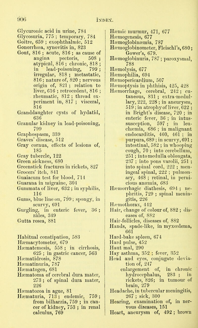 Glycuronic acid in urine, 784 Glycosuria, 775 ; temporary, 784 Goitre, 659 ; exophthalmic, 512 Gonorrhoea, synovitis in, 823 Gout, 816 ; acute, 816 ; as cause of angina pectoris, 508 ; atypical, 816 ; chronic, 818 ; in lead-poisoning, 799 ; irregular, 818 ; metastatic, 816 ; nature of, 820 ; nervous origin of, 821 ; relation to liver, 616 ; retrocedent, 816 ; ; rheumatic, 812 ; thread ex- [ periment in, 817 ; visceral, } 816 1 Granddaughter cysts of hydatid, j 636 I Granular kidney in lead-poisoning, 799 Graphospasm, 339 Graves' disease, 512 Gray cornua, etiects of lesions of, 185 Gray tubercle, 122 Green sickness, 680 Greenstick fractures in rickets, 827 Grocers' itch, 841 Guaiacum test for blood, 714 Guarana in migraine, 304 Gummata of liver, 632 ; in syphilis, 116 Gums, blue line on, 799; spongy, in scurvy, 691 Gurgling, in enteric fever, 36 ; rales, 349 Gutta rosea, 881 Habitual constipation, 583 Hccmacytometer, 679 Hajmatemesis, 558 ; in cirrhosis, 625 ; in gastric cancer, 563 Hiematidrosis, 878 Hffiuiatinuria, 787 Hfcmatogen, 681 Heematoma of cerebral dura mater, 273 ; of spinal dura mater, 226 Hfematozoa in ague, 81 Hiiematuria, 713 ; endemic, 759 ; from bilharzia, 759 ; in can- cer of kidney, 753 ; in renal calculus, 769 Hajmic murmur, 471, 677 Hjcmogenesis, 677 Hfemoglobin?emia, 787 Ha3moglobinomcter, Fleischl's, 680; Gower's, 679. Haimoglobinuria, 787; paroxysmal, 788 Hemolysis, 677 Haemophilia, 694 Hfemopericardium, 507 Hannoptysis in phthisis, 425, 428 Hemorrhage, cerebral, 242; cu- taneous, 831 ; extra-medul- lary, 222, 228 ; in aneurysm, 519 ; in atrophy of liver, 622 ; in Bright's disease, 720 ; in enteric fever, 36 ; in intus- susception, 597 ; in leu- chfemia, 686 ; in malignant endocarditis, 460, 461 ; in purpura, 689 ; in scurvy, 691; intestinal, 582 ; in whooping cough, 70 ; into cerebellum, 251; into medulla oblongata, 237 ; into pons varolii, 251 ; into spinal cord, 222 ; men- ingeal spinal, 222 ; pulmon- ary, 468 ; retinal, in perni- cious auffimia, 683 Ha.'morrhagic diathesis, 694 ; ne- phritis, 729 ; spinal menin- gitis, 226 Hiemothorax, 442 Hair, change of colour of. 882 ; dis- eases of, 882 Hair-follicles, diseases of, 882 Hands, spade-like, in myxocdema, 661 Hard-bake spleen, 674 Hard pulse, 452 Haut mal, 290 Hay asthma, 352 ; fever, 352 Head and eyes, conjugate devia- tion of, 247 enlargement of, in chronic hydrocephalus, 283 ; in rickets, 826; in tumour of brain, 279 Headache, in tubercular meningitis, 267 ; sick, 300 Hearing, examination of, in ner- vous diseases, 151 Heart, aneurysm of, 492 ; brown