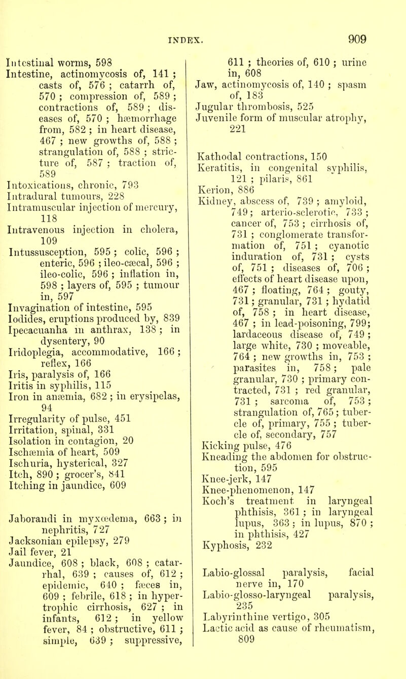 Intestinal worms, 598 Intestine, actinomycosis of, 141 ; casts of, 576 ; catarrh of, 570 ; compression of, 589 ; contractions of, 589 ; dis- eases of, 570 ; haemorrhage from, 582 ; in heart disease, 467 ; new growths of, 588 ; strangulation of, 588 ; stric- ture of, 587 ; traction of, 589 Intoxications, chronic, 793 Intradural tumours, 228 Intramuscular injection of mercury, 118 Intravenous injection in cholera, 109 Intussusception, 595 ; colic, 596 ; enteric, 596 ; ileo-ccecal, 596 ; ileo-colic, 596 ; inflation in, 598 ; layers of, 595 ; tumour in, 597 Invagination of intestine, 595 Iodides, eruptions produced by, 839 Ipecacuanha m anthrax, 138; in dysentery, 90 Iridoplegia, accommodative, 166; reflex, 166 Iris, paralysis of, 166 Iritis in syphilis, 115 Iron in ansemia, 682 ; in erysipelas, 94 Irregularity of pulse, 451 Irritation, spinal, 331 Isolation in contagion, 20 Ischfemia of heart, 509 Ischuria, hysterical, 327 Itch, 890 ; grocer's, 841 Itching in jaundice, 609 Jaborandi in myxoedema, 663 ; in nephritis, 727 Jacksonian epilepsy, 279 Jail fever, 21 Jaundice, 608 ; black, 608 ; catar- rhal, 639 ; causes of, 612 ; epidemic, 640 ; faices in, 609 ; fel)rile, 618 ; in hyper- trophic cirrhosis, 627 ; in infants, 612 ; in yellow fever, 84 ; obstructive, 611 ; simple, 639 ; suppressive. 611 ; theories of, 610 ; urine in, 608 Jaw, actinomycosis of, 140 ; spasm of, 183 Jugular thrombosis, 525 Juvenile form of muscular atrophy, 221 Kathodal contractions, 150 Keratitis, in congenital svphilis, 121 ; pilaris 861 Kerion, 886 Kidney, abscess of, 739 ; amyloid, 749; arterio-sclerotie, 733 ; cancer of, 753 ; cirrhosis of, 731 ; conglomerate transfor- mation of, 751 ; cyanotic induration of, 731 ; cysts of, 751 ; diseases of, 706 ; effects of heart disease upon, 467 ; floating, 764 ; gouty, 731; granular, 731 ; hydatid of, 758 ; in heart disease, 467 ; in lead-poisoning, 799; lardaceous disease of, 749 ; large white, 730 ; moveable, 764 ; new growths in, 753 ; parasites in, 758 ; pale granular, 730 ; primary con- tracted, 731 ; red granular, 731 ; sarcoma of, 753 ; strangulation of, 765; tuber- cle of, primary, 755 ; tuber- cle of, secondary, 757 Kicking pulse, 476 Kneading the abdomen for obstruc- tion, 595 Knee-jerk, 147 Knee-phenomenon, 147 Koch's treatment in laryngeal phthisis, 361 ; in laryngeal lupus, 363 ; in lupus, 870 ; in phthisis, 427 Kyphosis, 232 Labio-glossal paralysis, facial nerve in, 170 Labio-glosso-laryngeal paralysis, 235 Labyrinthine vertigo, 305 Lactic acid as cause of rheumatism, 809