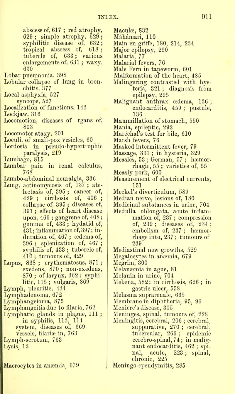 abscess of, 617 ; red atrophy, 629 ; simple atrophy, 629 ; syphilitic disease of, 632; tropical abscess of, 618 ; tubercle of, 633 ; various enlargements of, 631; waxy, 630 Lobar pneumonia, 398 Lobular collapse of lung in bron- chitis, 377 Local asphyxia, 527 syncope, 527 Localization of functions, 143 Lockjaw, 316 Locomotion, diseases of rgans of, 803 Locomotor ataxy, 201 Loculi, of small-pox vesicles, 60 Lordosis in pseudo-hypertrophic paralysis, 219 Lumbago, 815 Lumbar pain in renal calculus, 768 Lumbo-abdominal neuralgia, 336 Lung, actinomycosis of, 137 ; ate- lectasis of, 395 ; cancer of, 429 ; cirrhosis of, 406 ; collapse of, 395 ; diseases of, 391 ; effects of heart disease upon, 466 ; gangrene of, 408; gumma of, 433 ; hydatid of, 431; inflammation of, 397; in- duration of, 467 ; oedema of, 396 ; splenization of, 467 ; syphilis of, 433 ; tubercle of, 410 ; tumours of, 429 Lupus, 868 ; erythematosus, 871 ; exedens, 870 ; non-exedens, 870 ; of larynx, 362 ; syphi- litic, 115 ; vulgaris, 869 Lymph, pleuritic, 434 Lymphadenoma, 672 Lymphangeioma, 875 Lymphangeitis due to filaria, 762 Lymphatic glands in plague. 111 ; in syphilis, 113, 114 system, diseases of, 669 vessels, filariae in, 763 Lym})h-scrotum, 763 Lysis, 12 Macrocytes in antemia, 679 Maculae, 832 Mahamari, 110 Main en griffe, 180, 214, 234 Major epilepsy, 290 Malaria, 77 Malarial fevers, 76 Male Fern in tapeworm, 601 Malformation of the heart, 485 Malingering contrasted with hys- teria, 321 ; diagnosis from epilepsy, 295 Malignant anthrax oBdema, 136 ; endocarditis, 459 ; pustule, 136 _ Mammillation of stomach, 550 Mania, epileptic, 292 Marechal's test for bile, 610 Marsh fevers, 76 Masked intermittent fever, 79 Massage, 331 ; in hysteria, 329 Measles, 53 ; German, 57 ; h?emor- rhagic, 55 ; varieties of, 55 Measly pork, 600 Measurement of electrical currents, 151 Meckel's diverticulum, 589 Median nerve, lesions of, 180 Medicinal substances in urine, 704 Medulla oblongata, acute inflam- mation of, 237 ; compression of, 239 ; diseases of, 234 ; embolism of, 237 ; hfemor- rhage into, 237 ; tumours of 239 Mediastinal new growths, 529 Megalocytes in anemia, 679 Megrim, 300 Melanaimia in ague, 81 Melanin in urine, 704 MeliBna, 582: in cirrhosis, 626 ; in gastric ulcer, 558 Melasma suprarenale, 665 Membrane in diphtheria, 95, 96 Meniere's disease, 305 Meninges, spinal, tumours of, 228 Meningitis, cerebral, 206 ; cerebr al, suppurative, 270 ; cerebral, tubercular, 266 ; epidemic cerebro-spinal, 74; in malig- nant endocarditis, 462 ; spi- nal, acute, 223 ; spinal, chronic, 225 Meningo-tpendymitis, 285