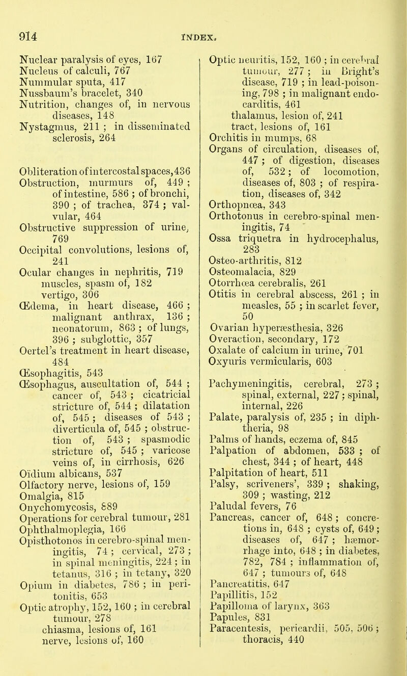 Nuclear paralysis of eyes, 167 Nucleus of calculi, 767 Nummular sputa, 417 Nussbaum's bracelet, 340 Nutrition, changes of, in nervous diseases, 148 Nystagmus, 211 ; in disseminated sclerosis, 264 Obliteration of intercostal spaces, 436 Obstruction, murmurs of, 449 ; of intestine, 586 ; of bronchi, 390 ; of trachea, 374 ; val- vular, 464 Obstructive suppression of urine^ 769 Occipital convolutions, lesions of, 241 Ocular changes in nephritis, 719 muscles, spasm of, 182 vertigo, 306 Oedema, in heart disease, 466 ; malignant anthrax, 136 ; neonatorum, 863 ; of lungs, 396 ; subglottic, 357 Oertel's treatment in heart disease, 484 Oesophagitis, 543 GEsophagus, auscultation of, 544 ; cancer of, 543 ; cicatricial stricture of, 544 ; dilatation of, 545 ; diseases of 543 ; diverticula of, 545 ; obstruc- tion of, 543 ; spasmodic stricture of, 545 ; varicose veins of, in cirrhosis, 626 Oidiuni albicans, 537 Olfactory nerve, lesions of, 159 Omalgia, 815 Onychomycosis, 889 Operations for cerebral tumour, 281 Ophthalmoplegia, 166 Opisthotonos in cerebro-spinal men- ingitis, 74 ; cervical, 273 ; in spinal meningitis, 224 ; in tetanus, 316 ; in tetany, 320 Opium in diabetes, 786 ; in peri- tonitis, 653 Optic atrophy, 152,160 ; in cerebral tumour, 278 chiasma, lesions of, 161 nerve, lesions of, 160 Optic neuritis, 152, 160 ; in cere^M-al tuiiiuur, 277 ; in Bright's disease, 719 ; in lead-poison- ing, 798 ; in malignant endo- carditis, 461 thalamus, lesion of, 241 tract, lesions of, 161 Orchitis in mumps, 68 Organs of circulation, diseases of, 447 ; of digestion, diseases of, 532 ; of locomotion, diseases of, 803 ; of respira- tion, diseases of, 342 Orthopnoea, 343 Orthotonus in cerebro-spinal men- ingitis, 74 Ossa triquetra in hydrocephalus, 283 Osteo-arthritis, 812 Osteomalacia, 829 Otorrhoea cerebralis, 261 Otitis in cerebral abscess, 261 ; in measles, 55 ; in scarlet fever, 50 Ovarian hypertesthesia, 326 Overaction, secondary, 172 Oxalate of calcium in urine, 701 Oxyuris vermicularis, 603 Pachymeningitis, cerebral, 273 ; spinal, external, 227; spinal, internal, 226 Palate, paralysis of, 235 ; in diph- theria, 98 Palms of hands, eczema of, 845 Palpation of abdomen, 533 ; of chest, 344 ; of heart, 448 Palpitation of heart, 511 Palsy, scriveners', 339 ; shaking, 309 ; wasting, 212 Paludal fevers, 76 Pancreas, cancer of, 648 ; concre- tions in, 648 ; cysts of, 649; diseases of, 647 ; hoemor- rhage into, 648 ; in diabetes, 782, 784 ; inflammation of, 647 ; tumours of, 648 Pancreatitis, 647 Papillitis, 152 Papilloma of larynx, 363 Papules, 831 Paracentesis, pericardii, 505, 506 ; thoracis, 440