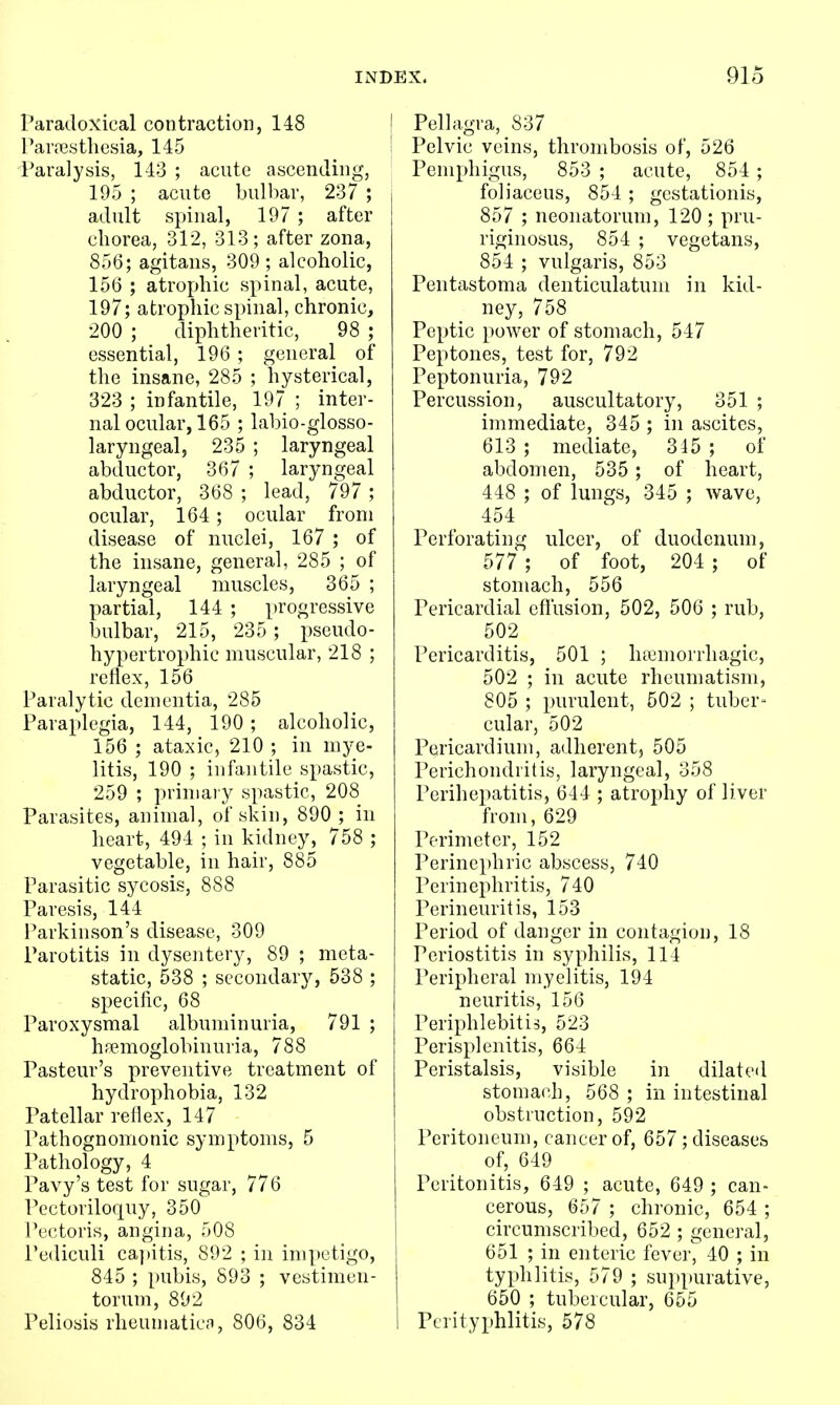 Paradoxical contraction, 148 Pavjiesthesia, 145 Paralysis, 143 ; acute ascending, 195 ; acute bulbar, 237 ; adult spinal, 197 ; after chorea, 312, 313; after zona, 856; agitans, 309 ; alcoholic, 156 ; atrophic spinal, acute, 197; atrophic spinal, chronic, 200 ; diphtheritic, 98 ; essential, 196 ; general of the insane, 285 ; hysterical, 323 ; infantile, 197 ; inter- nal ocular, 165 ; labio-glosso- laryngeal, 235 ; laryngeal abductor, 367 ; laryngeal abductor, 368 ; lead, 797 ; ocular, 164; ocular from disease of nuclei, 167 ; of the insane, general, 285 ; of laryngeal muscles, 365 ; partial, 144 ; progressive bulbar, 215, 235 ; pseudo- hypertrophic muscular, 218 ; reflex, 156 Paralytic dementia, 285 Paraplegia, 144, 190 ; alcoholic, 156 ; ataxic, 210 ; in mye- litis, 190 ; infantile spastic, 259 ; primary spastic, 208 Parasites, animal, of skin, 890 ; in heart, 494 ; in kidney, 758 ; vegetable, in hair, 885 Parasitic sycosis, 888 Paresis, 144 i'arkinson's disease, 309 Parotitis in dysentery, 89 ; meta- static, 538 ; secondary, 538 ; specific, 68 Paroxysmal albuminuria, 791 ; hpemoglobinuria, 788 Pasteur's preventive treatment of hydrophobia, 132 Patellar reflex, 147 Pathognomonic symptoms, 5 Pathology, 4 Pavy's test for sugar, 776 Pectoriloquy, 350 Pectoris, angina, 508 Pediculi ca])itis, 892 ; in impetigo, 845 ; pubis, 893 ; vestimen- torum, 892 Peliosis rheumatics, 806, 834 Pellagra, 837 Pelvic veins, thrombosis of, 526 Pemphigus, 853 ; acute, 854 ; foliaceus, 854 ; gestationis, 857 ; neonatorum, 120 ; pru- riginosus, 854 ; vegetans, 854 ; vulgaris, 853 Pentastoma denticulatum in kid- ney, 758 Peptic power of stomach, 547 Peptones, test for, 792 Peptonuria, 792 Percussion, auscultatory, 351 ; immediate, 345 ; in ascites, 613 ; mediate, 315 ; of abdomen, 535 ; of heart, 448 ; of lungs, 345 ; wave, 454 Perforating ulcer, of duodenum, 577 ; of foot, 204 ; of stomach, 556 Pericardial efl'usion, 502, 506 ; rub, 502 Pericarditis, 501 ; htemorrhagic, 502 ; in acute rheumatism, 805 ; purulent, 502 ; tuber- cular, 502 Pericardium, adherent, 505 Perichondritis, laryngeal, 358 Perihepatitis, 644 ; atrophy of liver from, 629 Perimeter, 152 Perinephric abscess, 740 Perinephritis, 740 Perineuritis, 153 Period of danger in contagion, 18 Periostitis in syphilis, 114 Peripheral myelitis, 194 neuritis, 156 Periphlebitis, 523 Perisplenitis, 664 Peristalsis, visible in dilated stomach, 568 ; in intestinal obstruction, 592 Peritoneum, cancer of, 657 ; diseases of, 649 Peritonitis, 649 ; acute, 649 ; can- cerous, 657 ; chronic, 654 ; circumscribed, 652 ; general, 651 ; in enteric fever, 40 ; in typhlitis, 579 ; suppurative, 650 ; tubercular, 655 Perityphlitis, 578