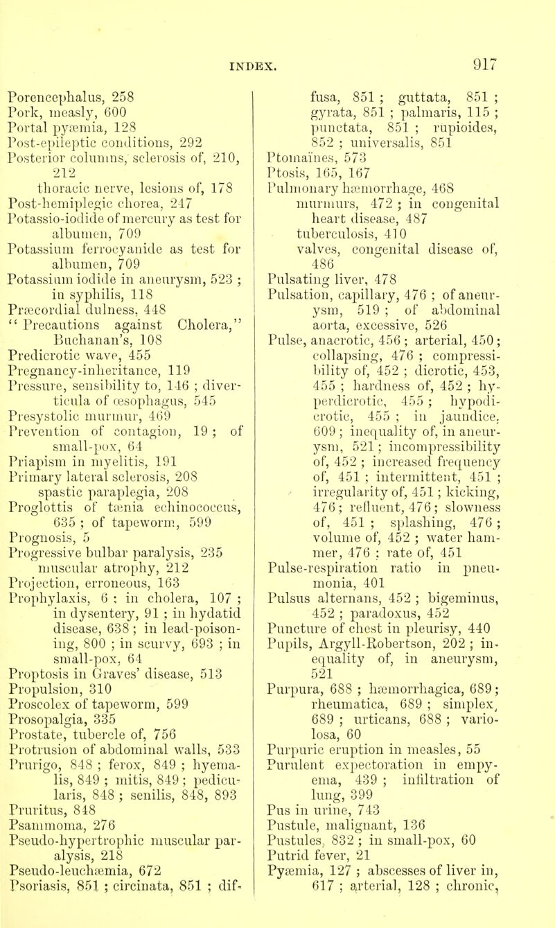 Porencephalus, 258 Pork, measly, 600 Portal pyfBmia, 128 Post-epileptic conditions, 292 Posterior colimms,'sclerosis of, 210, 212 thoracic nerve, lesions of, 178 Post-henii])leo;ic chorea, 217 Potassio-iodide of mercury as test for albumen, 709 Potassium ferrocyanide as test for albumen, 709 Potassium iodide in aneurysm, 523 ; in syphilis, 118 Pra3Cordial dulness, 448  Precautions against Cholera, Buchanan's, 108 Predicrotic wave, 455 Pregnancy-inheritance, 119 Pressure, sensibility to, 146 ; diver- ticula of oesophagus, 545 Presystolic murmur, 469 Prevention of contagion, 19 ; of small-pox, 64 Priapism in myelitis, 191 Primary lateral sclerosis, 208 spastic paraplegia, 208 Proglottis of ttenia echinococcus, 635 ; of tapeworm, 599 Prognosis, 5 Progressive bulbar paralysis, 235 muscular atrophy, 212 Projection, erroneous, 163 Prophylaxis, 6 : in cholera, 107 ; in dysentery, 91 ; in hydatid disease, 638 ; in lead-poison- ing, 800 ; in scurvy, 693 ; in small-pox, 64 Proptosis in Graves' disease, 513 Propulsion, 310 Proscolex of tapeworm, 599 Prosopalgia, 335 Prostate, tubercle of, 756 Protrusion of abdominal walls, 533 Prurigo, 848 ; ferox, 849 ; hyema- lis, 849 ; mitis, 849 ; pedicu- laris, 848 ; senilis, 848, 893 Pruritus, 848 Psammoma, 276 Pseudo-hypertrophic muscular par- alysis, 218 Pseudo-leuchiemia, 672 Psoriasis, 851 ; circinata, 851 ; dif- fusa, 851 ; guttata, 851 ; gyrata, 851 ; palmaris, 115 ; punctata, 851 ; rupioides, 852 ; universalis, 851 Ptomaines, 573 Ptosis, 165, 167 Pulmonary haemorrhage, 468 murmurs, 472 ; in congenital heart disease, 487 tuberculosis, 410 valves, congenital disease of, 486 Pulsating liver, 478 Pulsation, capillary, 476 ; of aneur- ysm, 519 ; of abdominal aorta, excessive, 526 Pulse, anacrotic, 456 ; arterial, 450; collapsing, 476 ; compressi- bility of, 452 ; dicrotic, 453, 455 ; hardness of, 452 ; hy- perdicrotic, 455 ; hypodi- crotic, 455 ; in jaundice. 609 ; inequality of, in aneur- ysm, 521; incompressibility of, 452 ; increased frequency of, 451 ; intermittent, 451 ; irregularity of, 451; kicking, 476; refluent, 476; slowness of, 451 ; splashing, 476 ; volume of, 452 ; water ham- mer, 476 : rate of, 451 Pulse-respiration ratio in pneu- monia, 401 Pulsus alternans, 452 ; bigeminus, 452 ; paradoxus, 452 Puncture of chest in pleurisy, 440 Pupils, Argyll-Robertson, 202 ; in- equality of, in aneurysm, 521 Purpura, 688 ; licemorrliagica, 689; rheumatica, 689 ; simplex^ 689 ; urticans, 688 ; vario- losa, 60 Purpuric eruption in measles, 55 Purulent expectoration in empy- ema, 439 ; inhltration of lung, 399 Pus in urine, 743 Pustule, malignant, 136 Pustules 832 ; in small-pox, 60 Putrid fever, 21 Pyaemia, 127 ; abscesses of liver in, 617 ; arterial, 128 ; chronic.