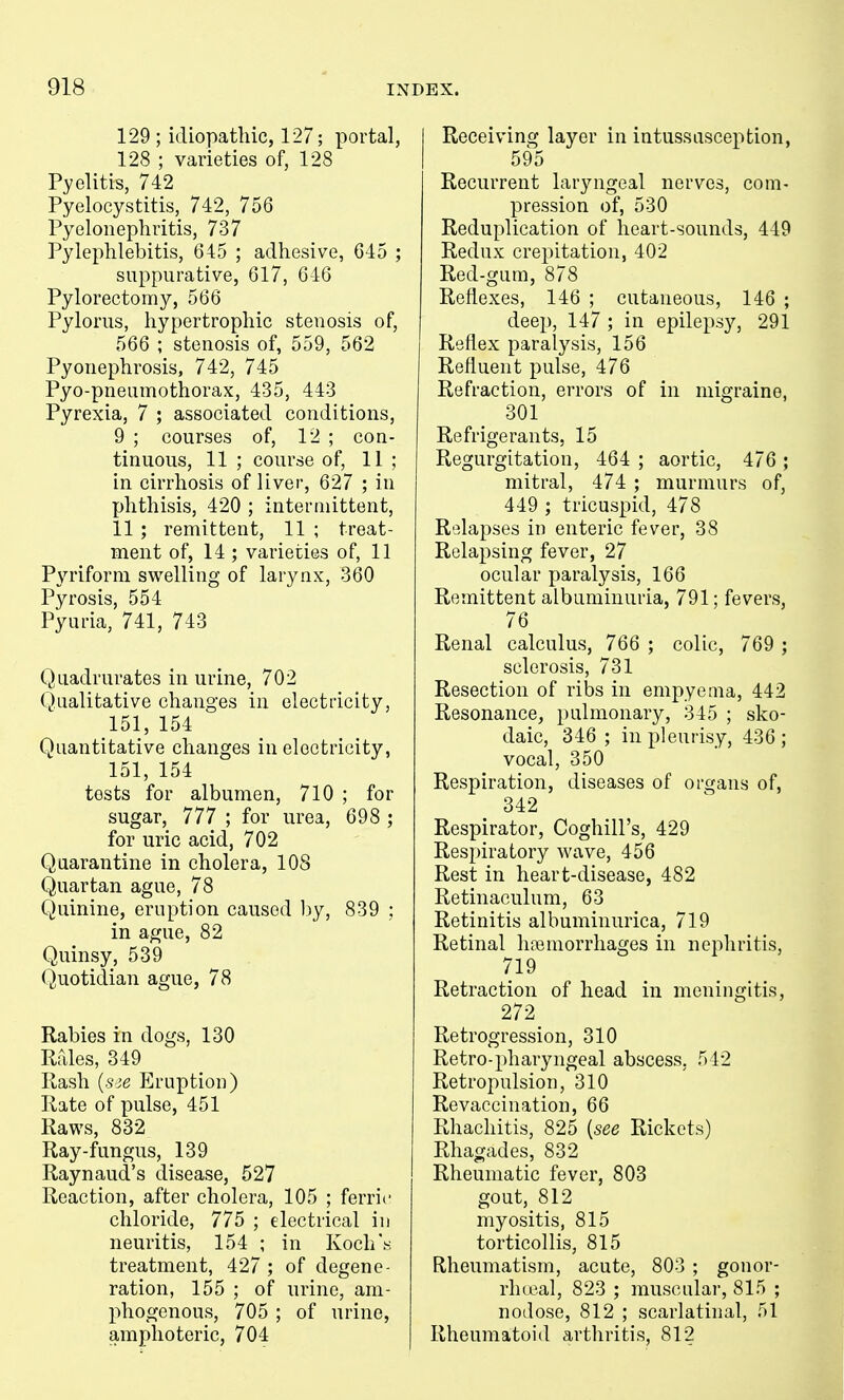 129 ; idiopathic, 127; portal, 128 ; varieties of, 128 Pyelitis, 742 Pyelocystitis, 742, 756 Pyelonephritis, 737 Pylephlebitis, 645 ; adhesive, 645 ; suppurative, 617, 646 Pylorectomy, 566 Pylorus, hypertrophic stenosis of, 566 ; stenosis of, 559, 562 Pyonephrosis, 742, 745 Pyo-pneumothorax, 435, 443 Pyrexia, 7 ; associated conditions, 9 ; courses of, 12 ; con- tinuous, 11 ; course of, 11 ; in cirrhosis of liver, 627 ; in phthisis, 420 ; intermittent, 11 ; remittent, 11 ; treat- ment of, 14 ; varieties of, 11 Pyriform swelling of larynx, 360 Pyrosis, 554 Pyuria, 741, 743 Quadrurates in urine, 702 Qualitative changes in electricity, 151, 154 Quantitative changes in electricity, 151, 154 tests for albumen, 710 ; for sugar, 777 ; for urea, 698 ; for uric acid, 702 Quarantine in cholera, 108 Quartan ague, 78 Quinine, eruption caused hy, 839 ; in ague, 82 Quinsy, 539 Quotidian ague, 78 Rabies in dogs, 130 Rfdes, 349 Rash (.sje Eruption) Rate of pulse, 451 Raws, 832 Ray-fungus, 139 Raynaud's disease, 527 Reaction, after cholera, 105 ; ferric chloride, 775 ; electrical in neuritis, 154 ; in Koch'.s treatment, 427 ; of degene- ration, 155 ; of urine, am- phogenous, 705 ; of urine, amphoteric, 704 Receiving layer in intussusception, 595 Recurrent laryngeal nerves, com- pression of, 530 Reduplication of heart-sounds, 449 Redux crepitation, 402 Red-gum, 878 Reflexes, 146 ; cutaneous, 146 ; deep, 147 ; in epilepsy, 291 Reflex paralysis, 156 Refluent pulse, 476 Refraction, errors of in migraine, 301 Refrigerants, 15 Regurgitation, 464 ; aortic, 476 ; mitral, 474 ; murmurs of, 449 ; tricuspid, 478 Relapses in enteric fever, 38 Relapsing fever, 27 ocular paralysis, 166 Remittent albuminuria, 791; fevers, 76 Renal calculus, 766 ; colic, 769 ; sclerosis, 731 Resection of ribs in empyema, 442 Resonance, pulmonary, 345 ; sko- daic, 346 ; in pleurisy, 436 ; vocal, 350 Respiration, diseases of organs of, 342 Respirator, Coghill's, 429 Respiratory wave, 456 Rest in heart-disease, 482 Retinaculum, 63 Retinitis albuminurica, 719 Retinal hemorrhages in nephritis, 719 Retraction of head in meningitis, 272 Retrogression, 310 Retro-pharyngeal abscess, 542 Retropulsion, 310 Re vaccination, 66 Rliachitis, 825 {see Rickets) Rhagades, 832 Rheumatic fever, 803 gout, 812 myositis, 815 torticollis, 815 Rheumatism, acute, 803 ; gonor- rhtcal, 823 ; muscular, 815 ; nodose, 812 ; scarlatinal, 51 Rheumatoid arthritis, 812