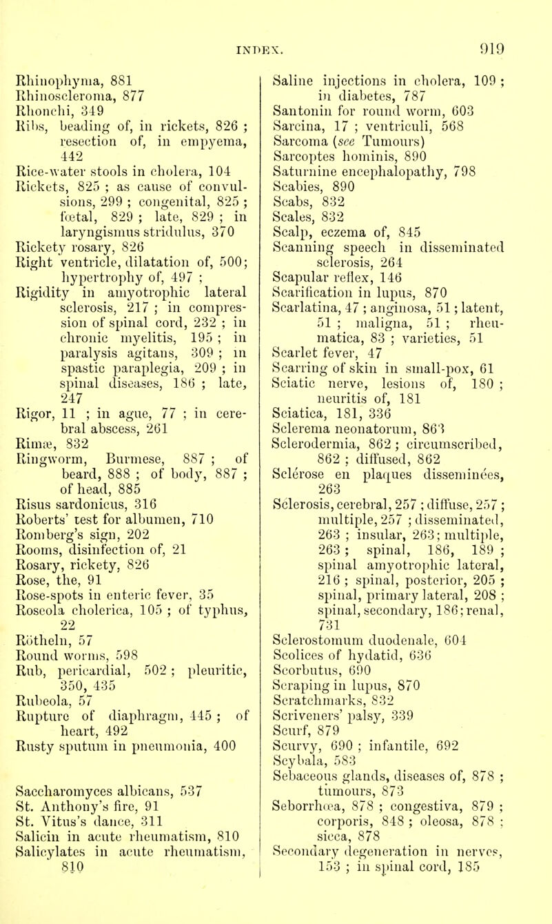 Rhiiiophynia, 881 Rhiiioscleroma, 877 Rhonehi, 349 Kil)S, beading of, in rickets, 826 ; resection of, in empyema, 442 Rice-water stools in cholera, 104 Rickets, 825 ; as cause of convul- sions, 299 ; congenital, 825 ; fcetal, 829 ; late, 829 ; in laryngismus stridulus, 370 Rickety rosary, 826 Right ventricle, dilatation of, 500; hypertrophy of, 497 ; Rigidity in amyotrophic lateral sclerosis, 217 ; in compres- sion of spinal cord, 232 ; in chronic myelitis, 195 ; in paralysis agitans, 309 ; in spastic paraplegia, 209 ; in spinal diseases, 186 ; late, 247 Rigor, 11 ; in ague, 77 ; in cere- bral abscess, 261 Rimte, 832 Ringworm, Burmese, 887 ; of beard, 888 ; of body, 887 ; of head, 885 Risus sardonicus, 316 Roberts' lest for albumen, 710 Romberg's sign, 202 Rooms, disinfection of, 21 Rosary, rickety, 826 Rose, the, 91 Rose-spots in enteric fever, 35 Roseola cholerica, 105 ; of typhus, 22 Rbtheln, 57 Round worms, 598 Rub, pericardial, 502 ; pleuritic, 350, 435 Rubeola, 57 Rupture of diaphragm, 445 ; of heart, 492 Rusty sputum in pneumonia, 400 Saccharomyces albicans, 537 St. Anthony's fire, 91 St. Vitus's dance, 311 Salicin in acute rheumatism, 810 Salicylates in acute rheumatism, 810 Saline injections in cholera, 109 ; in diabetes, 787 Santonin for round worm, 603 Sarcina, 17 ; ventriculi, 568 Sarcoma {see Tumours) Sarcoptes hominis, 890 Saturnine encephalopathy, 798 Scabies, 890 Scabs, 832 Scales, 832 Scalp, eczema of, 845 Scanning speech in disseminated sclerosis, 264 Scapular reflex, 146 Scarification in lupus, 870 Scarlatina, 47 ; anginosa, 51; latent, 51 ; ]naligna, 51 ; rheu- matica, 83 ; varieties, 51 Scarlet fever, 47 Scarring of skin in small-pox, 61 Sciatic nerve, lesions of, 180 ; neuritis of, 181 Sciatica, 181, 336 Sclerema neonatorum, 863 Sclerodermia, 862 ; circumscribed, 862 ; diffused, 862 Sclerose en platjues disseminees, 263 Sclerosis, cerebral, 257 ; diffuse, 257 ; multiple, 257 ; disseminated, 263 ; insular, 263; multiple, 263 ; spinal, 186, 189 ; spinal amyotrophic lateral, 216 ; spinal, posterior, 205 ; spinal, primary lateral, 208 ; spinal, secondary, 186;renal, 731 Sclerostomum duodenale, 604 Scolices of hydatid, 636 Scorbutus, 690 Scraping in lupus, 870 Scratchmarks, 832 Scriveners' palsy, 339 Scurf, 879 Scurvy, 690 ; infantile, 692 Scybala, 583 Sebaceous glands, diseases of, 878 ; tiimours, 873 Seborrhrea, 878 ; congestiva, 879 ; corporis, 848 ; oleosa, 878 ; sicca, 878 Secondary degeneration in nerves, 153 ; in spinal cord, 185