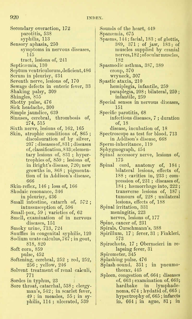 Secondary overaction, 172 parotitis, 538 syphilis, 113 Sensory aphasia, 250 symptoms in nervous diseases, 145 tract, lesions of, 241 Septicoemia, 130 Septum ventricnlorum,deficient,486 Serum in pleurisy, 434 Seventh nerve, lesions of, 170 Sewage defects in enteric fever, 33 Shaking palsy, 309 Shingles, 855 Shotty pulse, 476 Sick headache, 300 Simple jaundice, 639 Sinuses, cerebral, thrombosis of, 274, 515 Sixth nerve, lesions of, 162, 165 Skin, atrophic conditions of, 865 ; discolouration of by silver, 207 ; diseases of, 831; diseases of, classification, 833; elemen- tary lesions of, 831 ; hyper- trophies of, 859 ; lesions of, in Bright's disease, 720; new growths in, 868 ; pigmenta- tion of in Addison's disease, 666 Skin-reflex, 146 ; loss of, 166 Skodaic resonance, 346 in pleurisy, 436 Small intestine, catarrh of, 572 ; intussusception of, 596 Small-pox, 59 ; varieties of, 62 Smell, examination of in nervous diseases, 151 Smoky urine, 713, 724 SnuSles in congenital syphilis, 120 Sodium urate calculus, 767; in gout, 818, 820 Soft corn, 859 pulse, 452 Softening, cerebral, 252 ; red, 252, 256 ; yellow, 246 Solvent treatment of renal calculi, 771 Sordes in typhus, 23 Sore throat, catarrhal, 538; clergy- man's, 542 ; in scarlet fever, 49 ; in measles, 55 ; in sy- philis, 114 ; ulcerated, 539 Sounds of the heart, 449 Spanpemia, 675 Spasms, 144; facial, 183 ; of glottis, 369, 371 ; of jaw, 183; of muscles supplied by cranial nerves,182 jofocularmuscles, 182 Spasmodic asthma, 387, 389 croup, 370 wryneck, 307 Spastic ataxia, 210 hemiplegia, infantile, 259 paraplegia, 208; bilateral, 259 ; infantile, 259 Special senses in nervous dirjeases, 151 Specific parotitis, 68 infectious diseases, 7 ; duration of, 18 disease, incubation of, 18 Spectroscope as test for blood, 713 in Addison's disease, 668 Sperm-inheritance, 119 Sphygmograph, 454 Spinal accessory nerve, lesions of, 175 Spinal cord, anatomy of, ] 84 ; bilateral lesions, eff'ects of, 188 ; cavities in, 233 ; com- pression of, 231 ; diseases of, 184 ; haemorrhage into, 222 ; transverse lesions of, 187; tumours of, 228 ; unilateral lesions, effects of, 188 Spinal irritation, 331 meningitis, 223 nerves, lesions of, 177 Spine, cancer of, 231 Spirals, Curschmann's, 388 Spirillum, 17 ; fever, 31 ; Finkleri, 573 Spirochete, 17 ; Obernieieri in re- lapsing fever, 3i Spirometer, 345 Splashing pulse, 476 Splash-sound, 351 ; in pneumo- thorax, 445 Spleen, congestion of, 664; diseases of, 663 ; examination of, 663; hardbake in lymphade- noma, 674 ; hydatid of, 665 ; hypertrophy of, 665 ; infarcts in, 664 ; in ague, 81; in