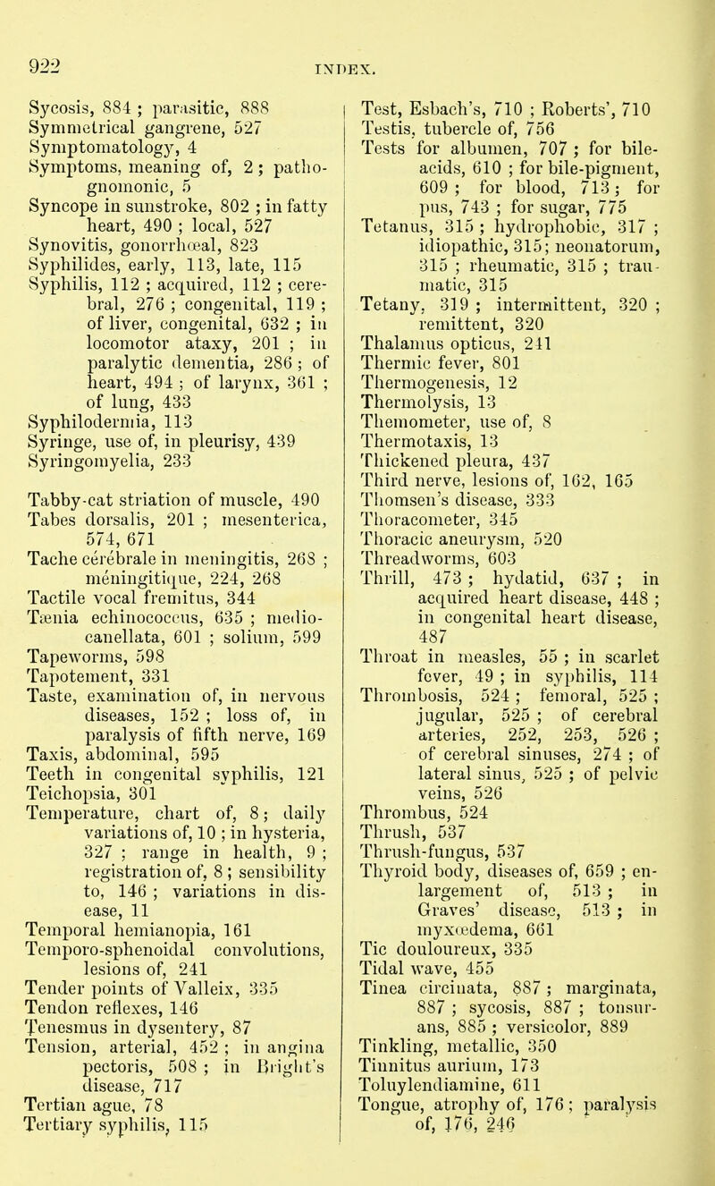 Sycosis, 884 ; parasitic, 888 Symmetrical gangrene, 527 Symptomatology, 4 Symptoms, meaning of, 2 ; patho- gnomonic, 5 Syncope in sunstroke, 802 ; in fatty heart, 490 ; local, 527 Synovitis, gonorrhoeal, 823 Syphilides, early, 113, late, 115 Syphilis, 112 ; acquired, 112 ; cere- bral, 276 ; congenital, 119 ; of liver, congenital, 632 ; in locomotor ataxy, 201 ; in paralytic dementia, 286 ; of heart, 494 ; of larynx, 361 ; of lung, 433 Syphiloderniia, 113 Syringe, use of, in pleurisy, 439 Syringomyelia, 233 Tabby-cat striation of muscle, 490 Tabes dorsalis, 201 ; mesenterica, 574, 671 Tache cerebrale in meningitis, 268 ; meningitique, 224, 268 Tactile vocal fremitus, 344 Ttenia echinococeus, 635 ; medio- canellata, 601 ; solium, 599 Tapeworms, 598 Tapotement, 331 Taste, examination of, in nervous diseases, 152 ; loss of, in paralysis of fifth nerve, 169 Taxis, abdominal, 595 Teeth in congenital syphilis, 121 Teichopsia, 301 Temperature, chart of, 8; daily variations of, 10 ; in hysteria, 327 ; range in health, 9 ; registration of, 8 ; sensibility to, 146 ; variations in dis- ease, 11 Temporal hemianopia, 161 Temporo-sphenoidal convolutions, lesions of, 241 Tender points of Valleix, 335 Tendon reflexes, 146 Tenesmus in dysentery, 87 Tension, arterial, 452 ; in angina pectoris, 508 ; in Briglit's disease, 717 Tertian ague, 78 Tertiary syphilis^ 115 Test, Esbach's, 710 ; Roberts', 710 Testis, tubercle of, 756 Tests for albumen, 707 ; for bile- acids, 610 ; for bile-pigment, 609 ; for blood, 713; for pus, 743 ; for sugar, 775 Tetanus, 315 ; hydrophobic, 317 ; idiopathic, 315; neonatorum, 315 ; rheumatic, 315 ; trau- matic, 315 Tetany, 319 ; intermittent, 320 ; remittent, 320 Thalamus opticns, 241 Thermic fever, 801 Thermogenesis, 12 Thermolysis, 13 Themometer, use of, 8 Thermotaxis, 13 Thickened pleura, 437 Third nerve, lesions of, 162, 165 Tiiomsen's disease, 333 Thoracometer, 345 Thoracic aneurysm, 520 Threadworms, 603 Thrill, 473 ; hydatid, 637 ; in acquired heart disease, 448 ; in congenital heart disease, 487 Throat in measles, 55 ; in scarlet fever, 49 ; in syphilis, 114 Thrombosis, 524 ; femoral, 525 ; jugular, 525 ; of cerebral arteries, 252, 253, 526 ; of cerebral sinuses, 274 ; of lateral sinus, 525 ; of pelvic veins, 526 Thrombus, 524 Thrush, 537 Thrush-fungus, 537 Thyroid body, diseases of, 659 ; en- largement of, 513 ; in Graves' disease, 513 ; in myX( edema, 661 Tic douloureux, 335 Tidal wave, 455 Tinea eircinata, 887 ; marginata, 887 ; sycosis, 887 ; tonsur- ans, 885 ; versicolor, 889 Tinkling, metallic, 350 Tinnitus aurium, 173 Toluylendiamine, 611 Tongue, atrophy of, 176; paralysis of, J76, 246