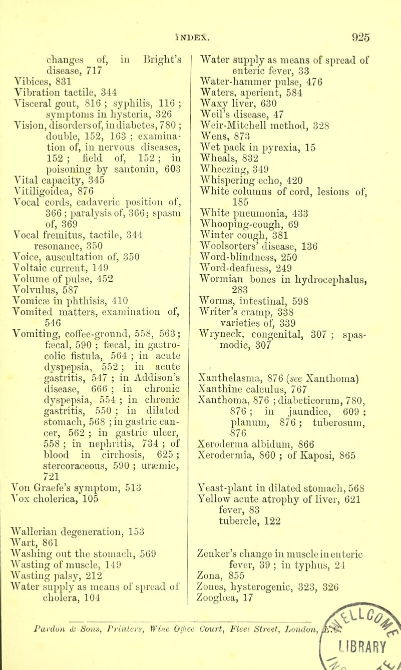 clianges of, in Bright's disease, 717 Yibices, 831 Vibration tactile, 344 Visceral gout, 816 ; syphilis, 116 ; symptoms in hysteria, 326 Vision, disorders of, in diabetes, 780 ; double, 152, 163 ; examina- tion of, in nervous diseases, 152 ; field of, 152 ; in poisoning by santonin, 603 Vital capacity, 345 Vitiligoidea, 876 Vocal cords, cadaveric position of, 366 ; paralysis of, 366; spasm of, 369 Vocal fremitus, tactile, 344 resonance, 350 Voice, auscultation of, 350 Voltaic current, 149 Volume of pulse, 452 Volvulus, 587 Voraicas in phthisis, 410 Vomited matters, examination of, 546 Vomiting, colTee-ground, 558, 563; ficcal, 590 ; ftccal, in gastro- colic fistula, 564 ; in acute dyspepsia, 552 ; in acute gastritis, 547 ; in Addison's disease, 666 ; in chronic dyspepsia, 554 ; in chronic gastritis, 550 ; in dilated stomach, 568 ; in gastric can- cer, 562 ; in gastric ulcer, 558 ; in nephritis, 734 ; of blood in cirrhosis, 625 ; stercoraceous, 590 ; ura^mic, 721 Von Graefe's symptom, 513 \ox cliolerica, 105 Wallerian degeneration, 153 Wart, 861 Washing out the stomach, 569 Wasting of muscle, 149 Wasting palsy, 212 Water supply as means of spread of cholera, 104 Water supply as means of spread of enteric fever, 33 Water-hammer pulse, 476 Waters, aperient, 584 Waxy liver, 630 Weil's disease, 47 Weir-Mitchell method, 328 Wens, 873 Wet pack in pyrexia, 15 Wheals, 832 Wheezing, 349 Whispering echo, 420 White columns of cord, lesions of, 185 White pneumonia, 433 Whooping-cough, 69 Winter cough, 381 Woolsorters' disease, 136 Word-blindness, 250 Word-deafness, 249 Wormian bones in hydrocephalus, 283 Worms, intestinal, 598 Writer's cramp, 338 varieties of, 339 Wryneck, congenital, 307 ; spas- modic, 307 Xanthelasma, 876 {sec Xanthoma) Xanthine calculus, 767 Xanthoma, 876 ; diabeticorum, 780, 876'; in jaundice, 609 ; planum, 876 ; tuberosum, 876 Xeroderma albidum, 866 Xerodermia, 860 ; of Kaposi, 865 Yeast-plant in dilated stomach, 568 Yellow acute atrophy of liver, 621 fever, 83 tubercle, 122 Zenker's change in muscle in enteric fever, 39 ; in typhus, 24 Zona, 855 Zones, hysterogenic, 323, 326 Zooglffia, 17